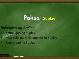 Paksa: Suplay
Balangkas ng Aralin:
• Kahulugan ng Suplay
• Mga Salik na Nakaaapekto sa Suplay
• Elastisidad ng Suplay
 
