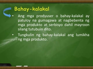 • Ang mga prodyuser o bahay-kalakal ay
patuloy na gumagawa at nagbebenta ng
mga produkto at serbisyo dahil mayroon
silang tutubuin dito.
• Tungkulin ng bahay-kalakal ang lumikha
ng mga produkto.
 