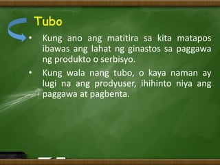 • Kung ano ang matitira sa kita matapos
ibawas ang lahat ng ginastos sa paggawa
ng produkto o serbisyo.
• Kung wala nang tubo, o kaya naman ay
lugi na ang prodyuser, ihihinto niya ang
paggawa at pagbenta.
 