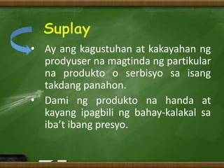 • Ay ang kagustuhan at kakayahan ng
prodyuser na magtinda ng partikular
na produkto o serbisyo sa isang
takdang panahon.
• Dami ng produkto na handa at
kayang ipagbili ng bahay-kalakal sa
iba’t ibang presyo.
 