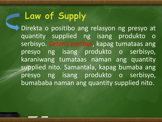 Direkta o positibo ang relasyon ng presyo at
quantity supplied ng isang produkto o
serbisyo. Ceteris paribus, kapag tumataas ang
presyo ng isang produkto o serbisyo,
karaniwang tumataas naman ang quantity
supplied nito. Samantala, kapag bumaba ang
presyo ng isang produkto o serbisyo,
bumababa naman ang quantity supplied nito.
 