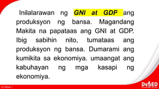 Q1/Week 1
Inilalarawan ng GNI at GDP ang
produksyon ng bansa. Magandang
Makita na papataas ang GNI at GDP.
Ibig sabihin nito, tumataas ang
produksyon ng bansa. Dumarami ang
kumikita sa ekonomiya. umaangat ang
kabuhayan ng mga kasapi ng
ekonomiya.