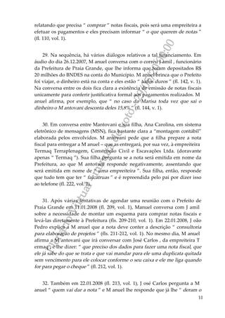 PlenárioVirtual-minutadevoto-29/05/2000:00
11
relatando que precisa “ comprar ” notas fiscais, pois será uma empreiteira a
efetuar os pagamentos e eles precisam informar “ o que querem de notas ”
(fl. 110, vol. 1).
29. Na sequência, há vários diálogos relativos a tal financiamento. Em
áudio do dia 26.12.2007, M anuel conversa com o corréu J amil , funcionário
da Prefeitura de Praia Grande, que lhe informa que foram depositados R$
20 milhões do BNDES na conta do Município. M anuel brinca que o Prefeito
foi viajar, o dinheiro está na conta e eles estão “ todos duros ” (fl. 142, v. 1).
Na conversa entre os dois fica clara a existência de emissão de notas fiscais
unicamente para conferir justificativa formal aos pagamentos realizados. M
anuel afirma, por exemplo, que “ no caso da Marisa toda vez que sai o
dinheiro o M antovani desconta deles 15,8% ” (fl. 144, v. 1).
30. Em conversa entre Mantovani e sua filha, Ana Carolina, em sistema
eletrônico de mensagens (MSN), fica bastante clara a “montagem contábil”
elaborada pelos envolvidos. M antovani pede que a filha prepare a nota
fiscal para entregar a M anuel – que as entregará, por sua vez, à empreiteira
Termaq Terraplenagem, Construção Civil e Escavações Ltda. (doravante
apenas “ Termaq ”). Sua filha pergunta se a nota será emitida em nome da
Prefeitura, ao que M antovani responde negativamente, assentando que
será emitida em nome de “ uma empreiteira ”. Sua filha, então, responde
que tudo tem que ter “ falcatruas ” e é repreendida pelo pai por dizer isso
ao telefone (fl. 222, vol. 2).
31. Após várias tentativas de agendar uma reunião com o Prefeito de
Praia Grande em 11.01.2008 (fl. 209, vol. 1), Manuel conversa com J amil
sobre a necessidade de montar um esquema para comprar notas fiscais e
levá-las diretamente à Prefeitura (fls. 209-210, vol. 1). Em 22.01.2008, J oão
Pedro explica a M anuel que a nota deve conter a descrição “ consultoria
para elaboração de projetos ” (fls. 211-212, vol. 1). No mesmo dia, M anuel
afirma a M antovani que irá conversar com José Carlos , da empreiteira T
ermaq , e lhe dizer: “ que preciso dos dados para fazer uma nota fiscal, que
ele já sabe do que se trata e que vai mandar para ele uma duplicata quitada
sem vencimento para ele colocar conforme o seu caixa e ele me liga quando
for para pegar o cheque ” (fl. 212, vol. 1).
32. Também em 22.01.2008 (fl. 213, vol. 1), J osé Carlos pergunta a M
anuel “ quem vai dar a nota ” e M anuel lhe responde que já lhe “ deram o
 