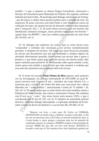 PlenárioVirtual-minutadevoto-29/05/2000:00
12
modelo ” e que a empresa se chama Progus Consultoria, Assessoria e
Serviços de Consultoria para Elaboração de Projetos. Em seguida, conforme
indicado por José Carlos , M anuel liga para Solange, funcionária da Termaq
, que lhe passa os dados dessa pessoa jurídica para a emissão da nota. Na
sequência, M anuel conversa com João Pedro e com Mantovani acerca da
confecção da nota e de quanto haverá de desconto sobre o valor repassado
pela T ermaq (fl. 214, v. 1). M anuel ainda conversa com um terceiro não
identificado, tentando conseguir, numa próxima negociação envolvendo “
aquele lance do BNDES ”, uma taxa melhor para a emissão de nota fiscal
(fls. 214-215, vol. 1).
33. Os diálogos são explícitos em indicar que as notas fiscais eram
“compradas” e emitidas sem vinculação a um serviço verdadeiramente
prestado. A despeito do truísmo, vale notar que notas fiscais de prestação
de serviço são documentos que tem por finalidade o simples registro de
atividade efetivamente prestada. Quem presta um serviço sabe a quem o
prestou e a que título; quem paga por esse serviço, do mesmo modo, sabe
quem contratou para prestá-lo. Se há discussão sobre quem emitirá a nota,
contra quem será emitida e qual o valor que nela constará, é evidente que
essa nota não representa uma prestação efetiva de serviço.
34. O nome do acusado Paulo Pereira da Silva aparece, pela primeira
vez na investigação, em diálogo interceptado de 23.01.2008, no qual M
anuel conversa com o corréu B oris , consultor das Lojas Marisa S.A., e
menciona que o corréu J oão Pedro lhe disse que uma parte dos valores
liberados era “ custo político ”, mencionando o nome de “P aulinho ” (fl.
162, vol. 1). M anuel explica que as notas fiscais não serão emitidas contra a
Prefeitura de Praia Grande, mas contra a construtora Termaq. Ele confirma
com B oris se o “ custo ” das notas fiscais seria mesmo 15,8%, o que é
corroborado por B oris (fl. 219, vol. 2). O relatório da autoridade policial
descreve, conforme diálogo interceptado, a explicação detalhada de B oris
sobre a forma de desvio do dinheiro e a sua divisão (fls. 219-220, vol. 2):
“Maneco vai levar a nota para Zé Carlos na TERMAQ;
MANTOVANI vai emitir notas, o dinheiro vai para a mão dele. A não
ser, ele vai conversar com o Zé Carlos, se nota de material de obra, se
é mais barato o custo, porque a próxima nota faz de material de
construção, precisa ver, porque a MARISA compra e tem prestação de
serviços. BORIS diz que não vai ficar mais barato. MANECO tá
levando a nota pra lá. Ele mandou levar uma duplicada quitada pra
 