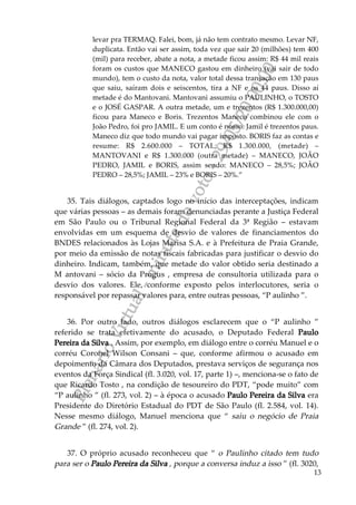PlenárioVirtual-minutadevoto-29/05/2000:00
13
levar pra TERMAQ. Falei, bom, já não tem contrato mesmo. Levar NF,
duplicata. Então vai ser assim, toda vez que sair 20 (milhões) tem 400
(mil) para receber, abate a nota, a metade ficou assim: R$ 44 mil reais
foram os custos que MANECO gastou em dinheiro (vai sair de todo
mundo), tem o custo da nota, valor total dessa transação em 130 paus
que saiu, saíram dois e seiscentos, tira a NF e os 44 paus. Disso aí
metade é do Mantovani. Mantovani assumiu o PAULINHO, o TOSTO
e o JOSÉ GASPAR. A outra metade, um e trezentos (R$ 1.300.000,00)
ficou para Maneco e Boris. Trezentos Maneco combinou ele com o
João Pedro, foi pro JAMIL. E um conto é nosso. Jamil é trezentos paus.
Maneco diz que todo mundo vai pagar imposto. BORIS faz as contas e
resume: R$ 2.600.000 – TOTAL; R$ 1.300.000, (metade) –
MANTOVANI e R$ 1.300.000 (outra metade) – MANECO, JOÃO
PEDRO, JAMIL e BORIS, assim sendo: MANECO – 28,5%; JOÃO
PEDRO – 28,5%; JAMIL – 23% e BORIS – 20%.”
35. Tais diálogos, captados logo no início das interceptações, indicam
que várias pessoas – as demais foram denunciadas perante a Justiça Federal
em São Paulo ou o Tribunal Regional Federal da 3ª Região – estavam
envolvidas em um esquema de desvio de valores de financiamentos do
BNDES relacionados às Lojas Marisa S.A. e à Prefeitura de Praia Grande,
por meio da emissão de notas fiscais fabricadas para justificar o desvio do
dinheiro. Indicam, também, que metade do valor obtido seria destinado a
M antovani – sócio da Progus , empresa de consultoria utilizada para o
desvio dos valores. Ele, conforme exposto pelos interlocutores, seria o
responsável por repassar valores para, entre outras pessoas, “P aulinho ”.
36. Por outro lado, outros diálogos esclarecem que o “P aulinho ”
referido se trata efetivamente do acusado, o Deputado Federal Paulo
Pereira da Silva . Assim, por exemplo, em diálogo entre o corréu Manuel e o
corréu Coronel Wilson Consani – que, conforme afirmou o acusado em
depoimento da Câmara dos Deputados, prestava serviços de segurança nos
eventos da Força Sindical (fl. 3.020, vol. 17, parte 1) –, menciona-se o fato de
que Ricardo Tosto , na condição de tesoureiro do PDT, “pode muito” com
“P aulinho ” (fl. 273, vol. 2) – à época o acusado Paulo Pereira da Silva era
Presidente do Diretório Estadual do PDT de São Paulo (fl. 2.584, vol. 14).
Nesse mesmo diálogo, Manuel menciona que “ saiu o negócio de Praia
Grande ” (fl. 274, vol. 2).
37. O próprio acusado reconheceu que “ o Paulinho citado tem tudo
para ser o Paulo Pereira da Silva , porque a conversa induz a isso ” (fl. 3020,
 