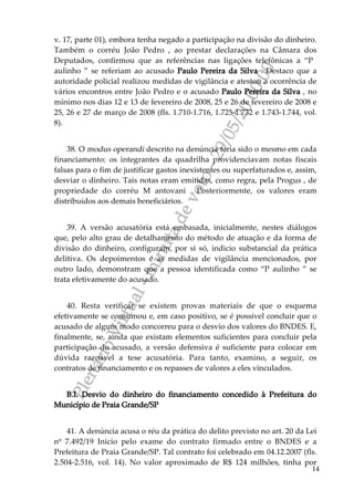 PlenárioVirtual-minutadevoto-29/05/2000:00
14
v. 17, parte 01), embora tenha negado a participação na divisão do dinheiro.
Também o corréu João Pedro , ao prestar declarações na Câmara dos
Deputados, confirmou que as referências nas ligações telefônicas a “P
aulinho ” se referiam ao acusado Paulo Pereira da Silva . Destaco que a
autoridade policial realizou medidas de vigilância e atestou a ocorrência de
vários encontros entre João Pedro e o acusado Paulo Pereira da Silva , no
mínimo nos dias 12 e 13 de fevereiro de 2008, 25 e 26 de fevereiro de 2008 e
25, 26 e 27 de março de 2008 (fls. 1.710-1.716, 1.725-1.732 e 1.743-1.744, vol.
8).
38. O modus operandi descrito na denúncia teria sido o mesmo em cada
financiamento: os integrantes da quadrilha providenciavam notas fiscais
falsas para o fim de justificar gastos inexistentes ou superfaturados e, assim,
desviar o dinheiro. Tais notas eram emitidas, como regra, pela Progus , de
propriedade do corréu M antovani . Posteriormente, os valores eram
distribuídos aos demais beneficiários.
39. A versão acusatória está embasada, inicialmente, nestes diálogos
que, pelo alto grau de detalhamento do método de atuação e da forma de
divisão do dinheiro, configuram, por si só, indicio substancial da prática
delitiva. Os depoimentos e as medidas de vigilância mencionados, por
outro lado, demonstram que a pessoa identificada como “P aulinho ” se
trata efetivamente do acusado.
40. Resta verificar se existem provas materiais de que o esquema
efetivamente se consumou e, em caso positivo, se é possível concluir que o
acusado de algum modo concorreu para o desvio dos valores do BNDES. E,
finalmente, se, ainda que existam elementos suficientes para concluir pela
participação do acusado, a versão defensiva é suficiente para colocar em
dúvida razoável a tese acusatória. Para tanto, examino, a seguir, os
contratos de financiamento e os repasses de valores a eles vinculados.
B.I. Desvio do dinheiro do financiamento concedido à Prefeitura do
Município de Praia Grande/SP
41. A denúncia acusa o réu da prática do delito previsto no art. 20 da Lei
nº 7.492/19 Inicio pelo exame do contrato firmado entre o BNDES e a
Prefeitura de Praia Grande/SP. Tal contrato foi celebrado em 04.12.2007 (fls.
2.504-2.516, vol. 14). No valor aproximado de R$ 124 milhões, tinha por
 