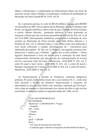 PlenárioVirtual-minutadevoto-29/05/2000:00
15
objeto a urbanização e a implantação de infraestrutura básica em áreas de
interesse social e ações voltadas à revitalização e melhoria da mobilidade no
Município de Praia Grande/SP (fl. 1.679, vol. 8).
42. A primeira parcela, no valor de R$ 20 milhões, foi paga pelo BNDES
em dezembro de 2007. Pouco depois dessa liberação, Manuel reclamou com
B oris , em ligação telefônica, sobre o fato de que o Prefeito de Praia Grande,
o corréu Alberto Mourão , pretendia diminuir o valor destinado ao
esquema e afirma que iria conversar pessoalmente com ele (fl. 210, vol. 1). Já
em 21.01.2008, interceptações telefônicas comprovam a realização de uma
reunião no Município de Praia Grande entre João Pedro, Manuel e o
Prefeito (fl. 211, vol. 1). Manuel indica a J oão Pedro como será elaborada a
nota fiscal, indicando a simples discriminação de “ consultoria para
elaboração de projetos ” (fl. 212, vol. 1). M anuel , em seguida, conversa com
Mantovani e explica que o Prefeito “ queria dar só dois milhões ”. Várias
ligações demonstram a troca de dados para a confecção da nota fiscal,
comprovando claramente que não se trata de contraprestação de serviço
real (cf. conversas entre M anuel e Mantovani , 22.01.2008, fl. 212, vol. 1;
entre M anuel e José Carlos , 22.01.2008, fl. 213, vol. 1; entre M anuel e
Solange, empregada da T ermaq , 22.01.2008, fl. 214, vol. 1; entre M anuel e
Mantovani , 22.01.2008, fl. 214, vol. 1).
43. Posteriormente à reunião na Prefeitura, conforme diligências
policiais, M anuel e João Pedro foram até a casa noturna W. E ., onde teria
sido acertada a divisão do dinheiro. Especificando o esquema, foi
apreendida na casa de João Pedro uma anotação, rubricada por M anuel ,
com a data da reunião e a discriminação dos valores devidos a cada um dos
envolvidos. A anotação contém os seguintes dados (fl. 1.680, vol. 8):
“Valor: R$ 130.000.000,00 (2%)
R$ 2.600.000,00
Mantovani – 1.300.000,00 50% – Progus
– Paulinho
50% – Tosto
– Gaspar
Maneco –
J.P. –
Jamil – 1.300.000
Boris –
– Ver valor de desconto da nota fiscal
– Condições pgto conforme cronograma de desembolso do Banco
 