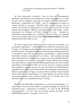 PlenárioVirtual-minutadevoto-29/05/2000:00
16
– Desconto por nota despesas pagas pelo Maneco ± 44.000,00
21.01.2008”
44. Esse manuscrito corrobora o que foi dito nas interceptações
telefônicas. Inicialmente, eram abatidos os valores das despesas e o “custo
da nota”, isto é, o imposto a ser pago. Em seguida, 50% seria destinado a
Mantovani , proprietário da Progus , que se encarregaria de pagar os
valores devidos ao acusado, a Ricardo Tosto e a José Gaspar, que foi
assessor do acusado (cf. depoimento à fl. 3.032, vol. 17, parte 01). A outra
metade seria entregue a Manuel , para pagamento a João Pedro , Jamil ,
funcionário da Prefeitura de Praia Grande, e B oris . Também foi
apreendida outra planilha com a indicação do valor total a ser repartido
entre os envolvidos, cabendo ao acusado Paulo Pereira da Silva o montante
de R$ 256.547,13 (fl. 6.998, vol. 35).
45. Como exposto, para viabilizar o desvio, optou-se por simular – ou,
no mínimo, superfaturar – a realização de um contrato de consultoria com a
T ermaq . A T ermaq era uma empreiteira que prestava serviços à Prefeitura
de Praia Grande, vencedora de licitação promovida pela administração para
a execução de uma obra de drenagem, pavimentação e esgoto naquele
Município. Conforme exposto por J osé Carlos , sócio responsável pelas
áreas administrativa e financeira da T ermaq , ele teria contratado Manuel
para a prestação de serviço de consultoria. Porém, Manuel lhe entregou
uma nota fiscal no valor de R$ 400.000,00 (quatrocentos mil reais) emitida
pela Progus Consultoria (fl. 1567, vol. 8), que não era a empresa que lhe
teria prestado o suposto serviço. Ou seja, procurando dar legitimidade à
transferência de valores, José Carlos afirmou ter contratado a consultoria de
Manuel , mas jamais a P rogus . E, de fato, embora existam e-mails trocados
entre a Prefeitura de Praia Grande e a P rogus (Apenso 3), não há contrato
ou qualquer contato com a pessoa jurídica que, de acordo com a tese
defensiva, seria o seu verdadeiro cliente, a T ermaq .
46. Já no dia 23.01.2008, confirmando as conversas interceptadas, a P
rogus emitiu uma nota fiscal relativa à suposta prestação de “serviços de
consultoria para a elaboração de projetos”, no valor de R$ 400.000,00
(correspondente a 2% do valor da primeira parcela liberada, de R$
20.000.000,00), contra a T ermaq (fl. 1.571, vol. 7).
 