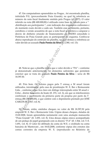 PlenárioVirtual-minutadevoto-29/05/2000:00
17
47. Em computadores apreendidos na Progus , foi encontrada planilha,
intitulada P.G. (provavelmente Praia Grande), na qual há referência ao
número da nota fiscal finalmente emitida pela Progus (nº 1077). O valor
referido na nota (R$ 400.000,00) é utilizado como base de cálculo para a “
distribuição aos participantes ”, com indicação dos respectivos codinomes e
do montante exato devido a cada um. Também esse documento, portanto,
corrobora a versão acusatória de que a nota fiscal se prestava a amparar o
desvio de dinheiro oriundo de financiamento do BNDES concedido à
Prefeitura de Praia Grande para os participantes do esquema. Confira-se
abaixo reprodução do conteúdo da planilha, na qual destaco a referência ao
valor devido ao acusado Paulo Pereira da Silva (fl. 2.380, vol. 13):
48. Note-se que a planilha indica que o valor devido a “PA” – conforme
já demonstrado anteriormente, há elementos suficientes que permitem
concluir que se trata do acusado Paulo Pereira da Silva – seria de R$
18.397.50.
49. Pois bem. Os valores pagos pela T ermaq a M anuel foram
utilizados, inicialmente, pela casa de prostituição W. E. Bar e Restaurante
Ltda. , conforme como fica claro em diálogo interceptado entre M anuel e
Celso , diretor financeiro da boate (fl. 272, vol. 2), em que os interlocutores
confirmam o recebimento da primeira parte da propina por parte da T
ermaq (R$ 250.000,00), o que confere com o depoimento prestado por JOSÉ
CARLOS (fl. 1.567, vol. 8).
50. Foram, então, emitidos cheques no valor de R$ 18.397,50 pela
empresa W. E. Bar e Restaurante Ltda. Cópias desses cheques, datados de
15.02.2008, foram apreendidas juntamente com uma anotação manuscrita
“Praia Grande” (fl. 1.693, vol. 8). Uma dessas cópias estava acompanhada
de um pedaço de papel grampeado com os dizeres “P.A” (fl. 1.564, vol. 7; fl.
1.691, vol. 8). O valor foi debitado da conta da W.E. e creditado na conta
bancária de Mantovani , em 18.02.2008, conforme cópias dos extratos das
contas correntes da empresa W. E. (reproduzido no Relatório de
 