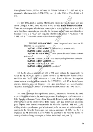 PlenárioVirtual-minutadevoto-29/05/2000:00
18
Inteligência Policial, RIP n. 11/2008, da Polícia Federal – fl. 1.692, vol. 8), e
do corréu Mantovani (fls. 2.354-2.358, vol. 13, e fls. 2.503 e 2.544-2.548, vol.
14).
51. Em 20.02.2008, o corréu Mantovani emitiu novos cheques, um dos
quais (cheque n. 994) seria relativo à cota do réu Paulo Pereira da Silva .
Troca de mensagens eletrônicas interceptada entre Mantovani e sua filha
Ana Carolina, a respeito da emissão de cheques, deixa clara a destinação a
Ricardo Tosto e a “PA”, em seguida identificado como “ Paulinho ” (fl.
1.695, vol. 8). Transcrevo os trechos mais relevantes:
“ 20/2/2002 11:19:44 CAROL : estes cheques da sua conta de R$
18397,50 vai ser nominal?
20/2/2002 11:20:03 MARCOS : não e não pode ser cruzado
20/2/2002 11:20:24 CAROL : certo
20/2/2002 11:20:41 CAROL : um é para o Ricardo Tosto e outro é
pra quem?
20/2/2002 11:20:55 CAROL : vou fazer aquela planilha de controle
20/2/2002 11:20:59 MARCOS : pa
20/2/2002 11:21:10 CAROL : pa?
20/2/2002 11:22:00 MARCOS : paulinho”
52. E, de fato, as cártulas nº 993 e 994, com ordem de pagamento no
valor de R$ 18.397,50 contra a conta corrente de Mantovani, foram ambas
emitidas em 20.02.2008, nominais a Leite, Tosto e Barros Advogados
Associados e constam dos autos às fls. 2.330/2.331, vol. 13, e também em
cópias, apreendidas na Progus , em que constavam as identificações
“Ricardo Tosto-Praia Grande” e “Paulinho-Praia Grande” (fl. 1695, vol. 8).
53. Para a entrega dessa primeira parcela, referente a fevereiro de 2008,
o procedimento adotado foi a entrega pessoal dos cheques, por Mantovani e
João Pedro, a Ricardo Tosto . Esse fato está demonstrado: a) por diálogos
interceptados entre Mantovani e João Pedro , em que combinam encontro
para depois irem juntos ao escritório de Ricardo Tosto (fl. 384, vol. 2); b)
diálogos interceptados em que M antovani pede para sua secretária avisar à
secretária de Ricardo Tosto que eles estão a caminho (fl. 385, vol. 2); c) o
ingresso de M antovani e João Pedro no escritório de Ricardo Tosto foi
acompanhado e fotografado por policiais federais (fl. 449, vol. 2).
 