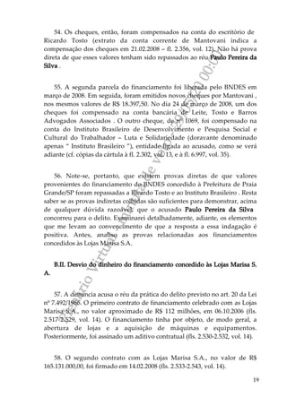 PlenárioVirtual-minutadevoto-29/05/2000:00
19
54. Os cheques, então, foram compensados na conta do escritório de
Ricardo Tosto (extrato da conta corrente de Mantovani indica a
compensação dos cheques em 21.02.2008 – fl. 2.356, vol. 12). Não há prova
direta de que esses valores tenham sido repassados ao réu Paulo Pereira da
Silva .
55. A segunda parcela do financiamento foi liberada pelo BNDES em
março de 2008. Em seguida, foram emitidos novos cheques por Mantovani ,
nos mesmos valores de R$ 18.397,50. No dia 24 de março de 2008, um dos
cheques foi compensado na conta bancária de Leite, Tosto e Barros
Advogados Associados . O outro cheque, de nº 1069, foi compensado na
conta do Instituto Brasileiro de Desenvolvimento e Pesquisa Social e
Cultural do Trabalhador – Luta e Solidariedade (doravante denominado
apenas “ Instituto Brasileiro ”), entidade ligada ao acusado, como se verá
adiante (cf. cópias da cártula à fl. 2.302, vol. 13, e à fl. 6.997, vol. 35).
56. Note-se, portanto, que existem provas diretas de que valores
provenientes do financiamento do BNDES concedido à Prefeitura de Praia
Grande/SP foram repassadas a Ricardo Tosto e ao Instituto Brasileiro . Resta
saber se as provas indiretas colhidas são suficientes para demonstrar, acima
de qualquer dúvida razoável, que o acusado Paulo Pereira da Silva
concorreu para o delito. Examinarei detalhadamente, adiante, os elementos
que me levam ao convencimento de que a resposta a essa indagação é
positiva. Antes, analiso as provas relacionadas aos financiamentos
concedidos às Lojas Marisa S.A.
B.II. Desvio do dinheiro do financiamento concedido às Lojas Marisa S.
A.
57. A denúncia acusa o réu da prática do delito previsto no art. 20 da Lei
nº 7.492/1986. O primeiro contrato de financiamento celebrado com as Lojas
Marisa S.A., no valor aproximado de R$ 112 milhões, em 06.10.2006 (fls.
2.517-2.529, vol. 14). O financiamento tinha por objeto, de modo geral, a
abertura de lojas e a aquisição de máquinas e equipamentos.
Posteriormente, foi assinado um aditivo contratual (fls. 2.530-2.532, vol. 14).
58. O segundo contrato com as Lojas Marisa S.A., no valor de R$
165.131.000,00, foi firmado em 14.02.2008 (fls. 2.533-2.543, vol. 14).
 