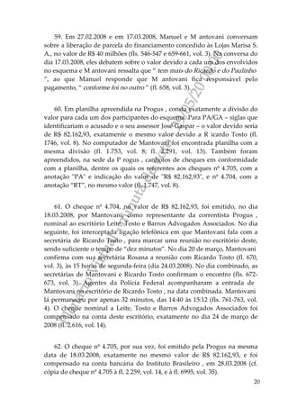 PlenárioVirtual-minutadevoto-29/05/2000:00
20
59. Em 27.02.2008 e em 17.03.2008, Manuel e M antovani conversam
sobre a liberação de parcela do financiamento concedido às Lojas Marisa S.
A., no valor de R$ 40 milhões (fls. 546-547 e 659-661, vol. 3). Na conversa do
dia 17.03.2008, eles debatem sobre o valor devido a cada um dos envolvidos
no esquema e M antovani ressalta que “ tem mais do Ricardo e do Paulinho
”, ao que Manuel responde que M antovani fica responsável pelo
pagamento, “ conforme foi no outro ” (fl. 658, vol. 3).
60. Em planilha apreendida na Progus , consta exatamente a divisão do
valor para cada um dos participantes do esquema. Para PA/GA – siglas que
identificariam o acusado e o seu assessor José Gaspar – o valor devido seria
de R$ 82.162,93, exatamente o mesmo valor devido a R icardo Tosto (fl.
1746, vol. 8). No computador de Mantovani foi encontrada planilha com a
mesma divisão (fl. 1.753, vol. 8; fl. 2.291, vol. 13). Também foram
apreendidos, na sede da P rogus , canhotos de cheques em conformidade
com a planilha, dentre os quais os referentes aos cheques nº 4.705, com a
anotação "PA" e indicação do valor de "R$ 82.162,93", e nº 4.704, com a
anotação “RT”, no mesmo valor (fl. 1.747, vol. 8).
61. O cheque nº 4.704, no valor de R$ 82.162,93, foi emitido, no dia
18.03.2008, por Mantovani, como representante da correntista Progus ,
nominal ao escritório Leite, Tosto e Barros Advogados Associados. No dia
seguinte, foi interceptada ligação telefônica em que Mantovani fala com a
secretária de Ricardo Tosto , para marcar uma reunião no escritório deste,
sendo suficiente o tempo de “dez minutos”. No dia 20 de março, Mantovani
confirma com sua secretária Rosana a reunião com Ricardo Tosto (fl. 670,
vol. 3), às 15 horas de segunda-feira (dia 24.03.2008). No dia combinado, as
secretárias de Mantovani e Ricardo Tosto confirmam o encontro (fls. 672-
673, vol. 3). Agentes da Polícia Federal acompanharam a entrada de
Mantovani no escritório de Ricardo Tosto , na data combinada. Mantovani
lá permaneceu por apenas 32 minutos, das 14:40 às 15:12 (fls. 761-763, vol.
4). O cheque nominal a Leite, Tosto e Barros Advogados Associados foi
compensado na conta deste escritório, exatamente no dia 24 de março de
2008 (fl. 2.616, vol. 14).
62. O cheque nº 4.705, por sua vez, foi emitido pela Progus na mesma
data de 18.03.2008, exatamente no mesmo valor de R$ 82.162,93, e foi
compensado na conta bancária do Instituto Brasileiro , em 28.03.2008 (cf.
cópia do cheque nº 4.705 à fl. 2.259, vol. 14, e à fl. 6995, vol. 35).
 