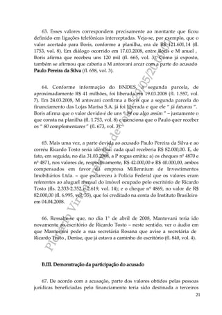 PlenárioVirtual-minutadevoto-29/05/2000:00
21
63. Esses valores correspondem precisamente ao montante que ficou
definido em ligações telefônicas interceptadas. Veja-se, por exemplo, que o
valor acertado para Boris, conforme a planilha, era de R$ 121.601,14 (fl.
1753, vol. 8). Em diálogo ocorrido em 17.03.2008, entre Boris e M anuel ,
Boris afirma que recebeu uns 120 mil (fl. 665, vol. 3). Como já exposto,
também se afirmou que caberia a M antovani arcar com a parte do acusado
Paulo Pereira da Silva (fl. 658, vol. 3).
64. Conforme informação do BNDES, a segunda parcela, de
aproximadamente R$ 41 milhões, foi liberada em 19.03.2008 (fl. 1.557, vol.
7). Em 24.03.2008, M antovani confirma a Boris que a segunda parcela do
financiamento das Lojas Marisa S.A. já foi liberada e que ele “ já faturou ”.
Boris afirma que o valor devido é de uns “ 84 ou algo assim ” – justamente o
que consta na planilha (fl. 1.753, vol. 8) e menciona que o Paulo quer receber
os “ 80 complementares ” (fl. 673, vol. 3).
65. Mais uma vez, a parte devida ao acusado Paulo Pereira da Silva e ao
corréu Ricardo Tosto seria idêntica: cada qual receberia R$ 82.000,00. E, de
fato, em seguida, no dia 31.03.2008, a P rogus emitiu: a) os cheques nº 4870 e
nº 4871, nos valores de, respectivamente, R$ 42.000,00 e R$ 40.000,00, ambos
compensados em favor da empresa Millennium de Investimentos
Imobiliários Ltda. – que esclareceu à Polícia Federal que os valores eram
referentes ao aluguel mensal do imóvel ocupado pelo escritório de Ricardo
Tosto (fls. 2.333-2.352 e 2.619, vol. 14); e o cheque nº 4869, no valor de R$
82.000,00 (fl. 6.995, vol. 35), que foi creditado na conta do Instituto Brasileiro
em 04.04.2008.
66. Ressalte-se que, no dia 1° de abril de 2008, Mantovani teria ido
novamente ao escritório de Ricardo Tosto – neste sentido, ver o áudio em
que Mantovani pede a sua secretária Rosana que avise a secretária de
Ricardo Tosto , Denise, que já estava a caminho do escritório (fl. 840, vol. 4).
B.III. Demonstração da participação do acusado
67. De acordo com a acusação, parte dos valores obtidos pelas pessoas
jurídicas beneficiadas pelo financiamento teria sido destinada a terceiros
 