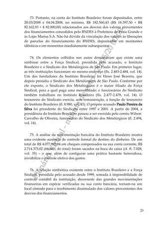 PlenárioVirtual-minutadevoto-29/05/2000:00
23
73. Portanto, na conta do Instituto Brasileiro foram depositados, entre
28.03/2008 e 04.04.2008, no mínimo, R$ 182.560,43 (R$ 18.397,50 + R$
82.162,93 + $ 82.000,00) relacionados aos desvios dos valores provenientes
dos financiamentos concedidos pelo BNDES à Prefeitura de Praia Grande e
às Lojas Marisa S.A. Não há dúvida da vinculação dos valores às liberações
de parcelas do financiamento do BNDES, depositados em montantes
idênticos e em momentos imediatamente subsequentes.
74. Os elementos colhidos nos autos demonstram que existe uma
simbiose entre a Força Sindical, presidida pelo acusado, o Instituto
Brasileiro e o Sindicato dos Metalúrgicos de São Paulo. Em primeiro lugar,
as três instituições funcionam no mesmo endereço (fls. 2.483-2.484, vol. 14).
Um dos fundadores do Instituto Brasileiro foi Eleno José Bezerra, que
depois presidiu o Sindicato dos Metalúrgicos de São Paulo. Conforme por
ele exposto, o Sindicato dos Metalúrgicos é o maior filiado da Força
Sindical, para a qual paga uma mensalidade; e funcionários do Sindicato
também trabalham no Instituto Brasileiro (fls. 2.477-2.478, vol. 14). O
tesoureiro do Sindicato exercia, sem remuneração, a função de tesoureiro
do Instituto Brasileiro (fl. 8.980, vol. 43). O próprio acusado Paulo Pereira da
Silva foi presidente do Sindicato entre 1997 e 2001. A partir de 2004, a
presidência do Instituto Brasileiro passou a ser exercida pelo corréu Wilson
Carvalho de Oliveira, funcionário do Sindicato dos Metalúrgicos (fl. 2.494,
vol. 14).
75. A análise da movimentação bancária do Instituto Brasileiro mostra
uma evidente ausência de controle formal do destino do dinheiro. De um
total de R$ 4.077.992,04 em cheques compensados na sua conta corrente, R$
2.714.375,02 (66,56% do total) foram sacados na boca do caixa (cf. fl. 7.028,
vol. 35) – o que, além de configurar uma prática bastante heterodoxa,
inviabiliza o controle efetivo dos gastos.
76. A relação simbiótica existente entre o Instituto Brasileiro e a Força
Sindical, presidida pelo acusado desde 1999, somada à impossibilidade de
controle contábil da instituição, decorrente das grandes movimentações
financeiras em espécie verificadas na sua conta bancária, tornam-na um
local cômodo para o recebimento dissimulado dos valores provenientes dos
desvios dos financiamentos.
 