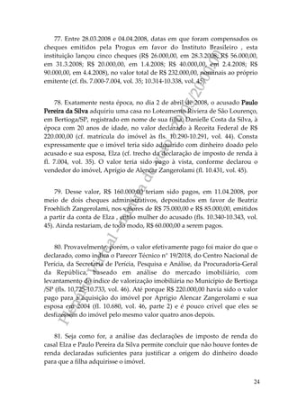 PlenárioVirtual-minutadevoto-29/05/2000:00
24
77. Entre 28.03.2008 e 04.04.2008, datas em que foram compensados os
cheques emitidos pela Progus em favor do Instituto Brasileiro , esta
instituição lançou cinco cheques (R$ 26.000,00, em 28.3.2008; R$ 56.000,00,
em 31.3.2008; R$ 20.000,00, em 1.4.2008; R$ 40.000,00, em 2.4.2008; R$
90.000,00, em 4.4.2008), no valor total de R$ 232.000,00, nominais ao próprio
emitente (cf. fls. 7.000-7.004, vol. 35; 10.314-10.338, vol. 45).
78. Exatamente nesta época, no dia 2 de abril de 2008, o acusado Paulo
Pereira da Silva adquiriu uma casa no Loteamento Riviera de São Lourenço,
em Bertioga/SP, registrado em nome de sua filha, Danielle Costa da Silva, à
época com 20 anos de idade, no valor declarado à Receita Federal de R$
220.000,00 (cf. matrícula do imóvel às fls. 10.290-10.291, vol. 44). Consta
expressamente que o imóvel teria sido adquirido com dinheiro doado pelo
acusado e sua esposa, Elza (cf. trecho da declaração de imposto de renda à
fl. 7.004, vol. 35). O valor teria sido pago à vista, conforme declarou o
vendedor do imóvel, Aprígio de Alencar Zangerolami (fl. 10.431, vol. 45).
79. Desse valor, R$ 160.000,00 teriam sido pagos, em 11.04.2008, por
meio de dois cheques administrativos, depositados em favor de Beatriz
Froehlich Zangerolami, nos valores de R$ 75.000,00 e R$ 85.000,00, emitidos
a partir da conta de Elza , então mulher do acusado (fls. 10.340-10.343, vol.
45). Ainda restariam, de todo modo, R$ 60.000,00 a serem pagos.
80. Provavelmente, porém, o valor efetivamente pago foi maior do que o
declarado, como indica o Parecer Técnico n° 19/2018, do Centro Nacional de
Perícia, da Secretaria de Perícia, Pesquisa e Análise, da Procuradoria-Geral
da República, baseado em análise do mercado imobiliário, com
levantamento do índice de valorização imobiliária no Município de Bertioga
/SP (fls. 10.725-10.733, vol. 46). Até porque R$ 220.000,00 havia sido o valor
pago para a aquisição do imóvel por Aprígio Alencar Zangerolami e sua
esposa em 2004 (fl. 10.680, vol. 46, parte 2) e é pouco crível que eles se
desfizessem do imóvel pelo mesmo valor quatro anos depois.
81. Seja como for, a análise das declarações de imposto de renda do
casal Elza e Paulo Pereira da Silva permite concluir que não houve fontes de
renda declaradas suficientes para justificar a origem do dinheiro doado
para que a filha adquirisse o imóvel.
 