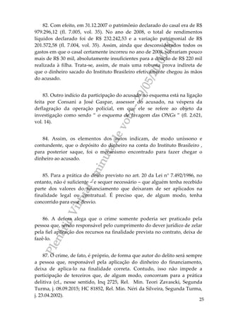 PlenárioVirtual-minutadevoto-29/05/2000:00
25
82. Com efeito, em 31.12.2007 o patrimônio declarado do casal era de R$
979.296,12 (fl. 7.005, vol. 35). No ano de 2008, o total de rendimentos
líquidos declarado foi de R$ 232.242,53 e a variação patrimonial de R$
201.572,58 (fl. 7.004, vol. 35). Assim, ainda que desconsiderados todos os
gastos em que o casal certamente incorreu no ano de 2008, sobrariam pouco
mais de R$ 30 mil, absolutamente insuficientes para a doação de R$ 220 mil
realizada à filha. Trata-se, assim, de mais uma robusta prova indireta de
que o dinheiro sacado do Instituto Brasileiro efetivamente chegou às mãos
do acusado.
83. Outro indício da participação do acusado no esquema está na ligação
feita por Consani a José Gaspar, assessor do acusado, na véspera da
deflagração da operação policial, em que ele se refere ao objeto da
investigação como sendo “ o esquema de lavagem das ONGs ” (fl. 2.621,
vol. 14).
84. Assim, os elementos dos autos indicam, de modo uníssono e
contundente, que o depósito do dinheiro na conta do Instituto Brasileiro ,
para posterior saque, foi o mecanismo encontrado para fazer chegar o
dinheiro ao acusado.
85. Para a prática do delito previsto no art. 20 da Lei n° 7.492/1986, no
entanto, não é suficiente – e sequer necessário – que alguém tenha recebido
parte dos valores do financiamento que deixaram de ser aplicados na
finalidade legal ou contratual. É preciso que, de algum modo, tenha
concorrido para esse desvio.
86. A defesa alega que o crime somente poderia ser praticado pela
pessoa que, sendo responsável pelo cumprimento do dever jurídico de zelar
pela fiel aplicação dos recursos na finalidade prevista no contrato, deixa de
fazê-lo.
87. O crime, de fato, é próprio, de forma que autor do delito será sempre
a pessoa que, responsável pela aplicação do dinheiro do financiamento,
deixa de aplica-lo na finalidade correta. Contudo, isso não impede a
participação de terceiros que, de algum modo, concorram para a prática
delitiva (cf., nesse sentido, Inq 2725, Rel. Min. Teori Zavascki, Segunda
Turma, j. 08.09.2015; HC 81852, Rel. Min. Néri da Silveira, Segunda Turma,
j. 23.04.2002).
 