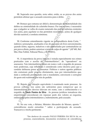 PlenárioVirtual-minutadevoto-29/05/2000:00
26
88. Superada essa questão, resta saber, então, se as provas dos autos
permitem afirmar que o acusado concorreu para o delito.
89. Destaco que costuma ser difícil a demonstração da materialidade dos
delitos na criminalidade do colarinho branco. Por isso mesmo, é necessário
que o julgador se valha do exame esmerado das provas indiretas existentes
nos autos, para aquilatar se elas permitem reconstituir, acima de qualquer
dúvida razoável, a conduta criminosa.
90. Conforme entendimento vigente na jurisprudência desta Corte, “
indícios e presunções, analisados à luz do princípio do livre convencimento,
quando fortes, seguros, indutivos e não contrariados por contraindícios ou
por prova direta, podem autorizar o juízo de culpa do agente ” (AP 481, Rel.
Min. Dias Toffoli, Tribunal Pleno, j. 08.09.2011).
91. A importância da prova indireta é notada especialmente nos crimes
praticados com o auxílio de “intermediários”, de “operadores” ou
assessores. Tais intermediários falam em nome e sob o respaldo de pessoas
mais poderosas, cuja influência é considerada como decisiva para que a
conduta delituosa possa se consumar. Políticos e outros agentes públicos
não costumam pedir propina diretamente, mas por intermediários que,
dada a conhecida proximidade com o mandatário, convencem o corruptor
de quem está realmente por trás do pedido.
92. Reputo que situação equivalente é examinada neste processo. As
provas colhidas nos autos são suficientes para comprovar que os
intermediários dos desvios falavam em nome, com o conhecimento e o
respaldo de Paulo Pereira da Silva . As pessoas jurídicas tomadoras dos
empréstimos concordaram em repassar parte dos valores ao esquema,
estimuladas pelos intermediários e, indiretamente, pelo acusado.
93. No seu voto, o Relator, Ministro Alexandre de Moraes, aponta “
coincidências muito estranhas ” sobre a participação do acusado.
Transcrevo o trecho pertinente:
“Em desfavor do acusado PAULO PEREIRA DA SILVA há, no
processo, essencialmente, documentos reveladores de coincidências
 