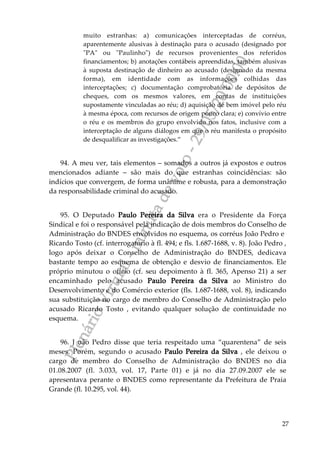 PlenárioVirtual-minutadevoto-29/05/2000:00
27
muito estranhas: a) comunicações interceptadas de corréus,
aparentemente alusivas à destinação para o acusado (designado por
"PA" ou "Paulinho") de recursos provenientes dos referidos
financiamentos; b) anotações contábeis apreendidas, também alusivas
à suposta destinação de dinheiro ao acusado (designado da mesma
forma), em identidade com as informações colhidas das
interceptações; c) documentação comprobatória de depósitos de
cheques, com os mesmos valores, em contas de instituições
supostamente vinculadas ao réu; d) aquisição de bem imóvel pelo réu
à mesma época, com recursos de origem pouco clara; e) convívio entre
o réu e os membros do grupo envolvido nos fatos, inclusive com a
interceptação de alguns diálogos em que o réu manifesta o propósito
de desqualificar as investigações.”
94. A meu ver, tais elementos – somados a outros já expostos e outros
mencionados adiante – são mais do que estranhas coincidências: são
indícios que convergem, de forma unânime e robusta, para a demonstração
da responsabilidade criminal do acusado.
95. O Deputado Paulo Pereira da Silva era o Presidente da Força
Sindical e foi o responsável pela indicação de dois membros do Conselho de
Administração do BNDES envolvidos no esquema, os corréus João Pedro e
Ricardo Tosto (cf. interrogatório à fl. 494; e fls. 1.687-1688, v. 8). João Pedro ,
logo após deixar o Conselho de Administração do BNDES, dedicava
bastante tempo ao esquema de obtenção e desvio de financiamentos. Ele
próprio minutou o ofício (cf. seu depoimento à fl. 365, Apenso 21) a ser
encaminhado pelo acusado Paulo Pereira da Silva ao Ministro do
Desenvolvimento e do Comércio exterior (fls. 1.687-1688, vol. 8), indicando
sua substituição no cargo de membro do Conselho de Administração pelo
acusado Ricardo Tosto , evitando qualquer solução de continuidade no
esquema.
96. J oão Pedro disse que teria respeitado uma “quarentena” de seis
meses. Porém, segundo o acusado Paulo Pereira da Silva , ele deixou o
cargo de membro do Conselho de Administração do BNDES no dia
01.08.2007 (fl. 3.033, vol. 17, Parte 01) e já no dia 27.09.2007 ele se
apresentava perante o BNDES como representante da Prefeitura de Praia
Grande (fl. 10.295, vol. 44).
 