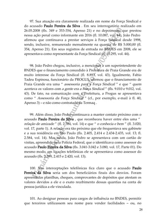 PlenárioVirtual-minutadevoto-29/05/2000:00
28
97. Sua atuação era claramente realizada em nome da Força Sindical e
do acusado Paulo Pereira da Silva . Em seu interrogatório realizado em
26.05.2008 (fls. 349 e 353-354, Apenso 21) e no depoimento que prestou
nessa ação penal como informante em 2016 (fl. 10.087, vol. 44), João Pedro
afirmou que continuava a prestar serviços à Força Sindical desde 1998,
sendo, inclusive, remunerado mensalmente na quantia de R$ 5.000,00 (fl.
354, Apenso 21). Em seus registros de entrada no BNDES em 2008, ele se
apresentava como representante da Força Sindical (fl. 10.295, vol. 44).
98. João Pedro chegou, inclusive, a mencionar a um superintendente do
BNDES que o financiamento concedido à Prefeitura de Praia Grande era de
muito interesse da Força Sindical (fl. 8.893, vol. 43). Igualmente, Fabio
Tadeu Espinosa, funcionário da PROGUS, afirmou que o financiamento de
Praia Grande era uma “ assessoria para a Força Sindical ” e que “ quem
acertava os valores com a gente era a Força Sindical ” (fls. 9.010 e 9.012, vol.
43). De fato, na comunicação com a Prefeitura, a Progus se apresentava
como “ Assessoria da Força Sindical ” (cf., por exemplo, e-mail à fl. 40,
Apenso 3) – e não como contratada da Termaq .
99. Além disso, João Pedro continuava a manter contato próximo com o
acusado Paulo Pereira da Silva , que reconheceu haver entre eles uma “
relação de amizade ” (fl. 2.584, vol. 14) e que “ o conhecia e bem ” (fl. 3.020,
vol. 17, parte 1). A relação era tão próxima que ele frequentava seu gabinete
e a sua residência em São Paulo (fls. 2.405, 2.414 e 2.434-2.435, vol. 13; fl.
2.584, vol. 14). Mas ainda, João Pedro se apresentava com um cartão de
visitas, apreendido pela Polícia Federal, que o identificava como assessor do
acusado Paulo Pereira da Silva (fls. 3.041-3.042 e 3.080, vol. 17, Parte 01). Do
mesmo modo, em ligações telefônicas ele se apresentava como assessor do
acusado (fls. 2.399, 2.415 e 2.420, vol. 13).
100. Nas interceptações telefônicas fica claro que o acusado Paulo
Pereira da Silva seria um dos beneficiários finais dos desvios. Foram
apreendidas planilhas, cheques, comprovantes de depósitos que atestam os
valores devidos a ele e o exato recebimento dessas quantias na conta de
pessoa jurídica a ele vinculada.
101. Ao designar pessoas para cargos de influência no BNDES, permitir
que terceiros utilizassem seu nome para vender facilidades – ou, no
 
