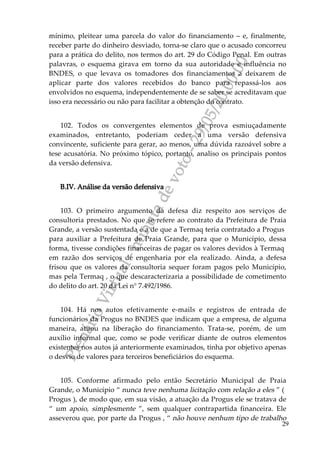PlenárioVirtual-minutadevoto-29/05/2000:00
29
mínimo, pleitear uma parcela do valor do financiamento – e, finalmente,
receber parte do dinheiro desviado, torna-se claro que o acusado concorreu
para a prática do delito, nos termos do art. 29 do Código Penal. Em outras
palavras, o esquema girava em torno da sua autoridade e influência no
BNDES, o que levava os tomadores dos financiamentos a deixarem de
aplicar parte dos valores recebidos do banco para repassá-los aos
envolvidos no esquema, independentemente de se saber se acreditavam que
isso era necessário ou não para facilitar a obtenção do contrato.
102. Todos os convergentes elementos de prova esmiuçadamente
examinados, entretanto, poderiam ceder a uma versão defensiva
convincente, suficiente para gerar, ao menos, uma dúvida razoável sobre a
tese acusatória. No próximo tópico, portanto, analiso os principais pontos
da versão defensiva.
B.IV. Análise da versão defensiva
103. O primeiro argumento da defesa diz respeito aos serviços de
consultoria prestados. No que se refere ao contrato da Prefeitura de Praia
Grande, a versão sustentada é a de que a Termaq teria contratado a Progus
para auxiliar a Prefeitura de Praia Grande, para que o Município, dessa
forma, tivesse condições financeiras de pagar os valores devidos à Termaq
em razão dos serviços de engenharia por ela realizado. Ainda, a defesa
frisou que os valores da consultoria sequer foram pagos pelo Município,
mas pela Termaq , o que descaracterizaria a possibilidade de cometimento
do delito do art. 20 da Lei n° 7.492/1986.
104. Há nos autos efetivamente e-mails e registros de entrada de
funcionários da Progus no BNDES que indicam que a empresa, de alguma
maneira, atuou na liberação do financiamento. Trata-se, porém, de um
auxílio informal que, como se pode verificar diante de outros elementos
existentes nos autos já anteriormente examinados, tinha por objetivo apenas
o desvio de valores para terceiros beneficiários do esquema.
105. Conforme afirmado pelo então Secretário Municipal de Praia
Grande, o Município “ nunca teve nenhuma licitação com relação a eles ” (
Progus ), de modo que, em sua visão, a atuação da Progus ele se tratava de
“ um apoio, simplesmente ”, sem qualquer contrapartida financeira. Ele
asseverou que, por parte da Progus , “ não houve nenhum tipo de trabalho
 