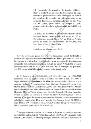 PlenárioVirtual-minutadevoto-29/05/2000:00
3
3.2. Interdição do exercício de função pública .
Decreto a interdição ao acusado do exercício de cargo
ou função pública de qualquer natureza e de diretor,
de membro de conselho de administração ou de
gerência das pessoas jurídicas referidas no art. 9º da
Lei 9.613/1998, pelo dobro do tempo da pena
privativa de liberdade aplicada (Lei 9.613/1998, art.
7º, II).
3.3. Perda do mandato . Considerado o regime inicial
fechado fixado, decreto, com fulcro no art. 55 da
Constituição e no art. 92, I, “b”, do Código Penal a
perda do mandato parlamentar (AP 694/MT, Rel.
Min. Rosa Weber, j. 02.05.2017)
4. Ação penal julgada procedente.
1. Trata-se de ação penal movida pelo Procurador-Geral da República
em face do Deputado Federal Paulo Pereira da Silva , por meio da qual se
lhe imputa a prática dos crimes de desvio de recursos de financiamento
concedido por instituição financeira (art. 20 da Lei nº 7.492/1986), lavagem
desses recursos (art. 1º, VI, da Lei nº 9.613/1998) e formação de quadrilha
(art. 288, caput , do Código Penal, em sua redação original).
2. A denúncia (fls. 6.963-6.990, vol. 35), oferecida em 19.06.2012,
descreveu que, ao menos entre dezembro de 2007 e abril de 2008, o
Deputado Federal Paulo Pereira da Silva teria se associado a diversas outras
pessoas – Alberto Pereira Mourão, Boris Bitelman Timoner, Celso de Jesus
Murad, Elza de Fátima Costa Pereira, Jamil Issa Filho, João Pedro de Moura,
José Carlos Guerreiro, Manuel Fernandes de Bastos Filho, Marcelo Rocha de
Miranda, Marcos Vieira Mantovani, Ricardo Tosto de Oliveira Carvalho,
Wilson Carvalho de Oliveira e Wilson de Barros Consani Júnior – para o
desvio e a lavagem de recursos provenientes de financiamentos concedidos
pelo Banco Nacional de Desenvolvimento Econômico e Social (BNDES) às
Lojas Marisa S/A (contrato às fls. 2.517-2529 e 2.533-2.543) e à Prefeitura de
Praia Grande/SP (contrato às fls. 2.504-2.516).
3. A apuração que resultou na presente ação penal teve origem em uma
investigação realizada pela Polícia Federal em São Paulo (“ Operação Santa
Teresa ”), relacionada a uma organização criminosa dedicada à prática dos
 