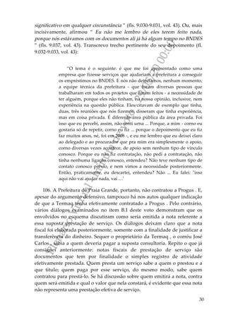 PlenárioVirtual-minutadevoto-29/05/2000:00
30
significativo em qualquer circunstância ” (fls. 9.030-9.031, vol. 43). Ou, mais
incisivamente, afirmou “ Eu não me lembro de eles terem feito nada,
porque nós estávamos com os documentos ali já há algum tempo no BNDES
” (fls. 9.037, vol. 43). Transcrevo trecho pertinente do seu depoimento (fl.
9.032-9.033, vol. 43):
“O tema é o seguinte: é que me foi apresentado como uma
empresa que fizesse serviços que ajudariam a prefeitura a conseguir
os empréstimos no BNDES. E nós não detectamos, nenhum momento,
a equipe técnica da prefeitura - que foram diversas pessoas que
trabalharam em todos os projetos que foram feitos - a necessidade de
ter alguém, porque eles não tinham, na nossa opinião, inclusive, nem
experiência na questão pública. Eles citavam de exemplo que tinha,
duas, três reuniões que nós fizemos, disseram que tinha experiência,
mas em coisa privada. É diferente área pública da área privada. Foi
isso que eu percebi, assim, não senti urna ... Porque, a mim - corno eu
gostaria só de repetir, corno eu fiz ... porque o depoimento que eu fiz
faz muitos anos, né, foi em 2008 -, e eu me lembro que eu deixei claro
ao delegado e ao procurador que pra mim era simplesmente o apoio,
corno diversas vezes acontece, de apoio sem nenhum tipo de vínculo
conosco. Porque eu não fiz contratação, não pedi a contratação, não
tinha nenhuma ligação conosco, entendeu? Não teve nenhum tipo de
contato conosco prévio, e nem vimos a necessidade posteriormente.
Então, praticamente, eu descartei, entendeu? Não ... Eu falei: "isso
aqui não vai ajudar nada, vai .. .'
106. A Prefeitura de Praia Grande, portanto, não contratou a Progus . E,
apesar do argumento defensivo, tampouco há nos autos qualquer indicação
de que a Termaq tenha efetivamente contratado a Progus . Pelo contrário,
vários diálogos examinados no item B.I deste voto demonstram que os
envolvidos no esquema discutiram como seria emitida a nota referente a
essa suposta prestação de serviço. Os diálogos deixam claro que a nota
fiscal foi elaborada posteriormente, somente com a finalidade de justificar a
transferência do dinheiro. Sequer o proprietário da Termaq , o corréu José
Carlos , sabia a quem deveria pagar a suposta consultoria. Repito o que já
consignei anteriormente: notas fiscais de prestação de serviço são
documentos que tem por finalidade o simples registro de atividade
efetivamente prestada. Quem presta um serviço sabe a quem o prestou e a
que título; quem paga por esse serviço, do mesmo modo, sabe quem
contratou para prestá-lo. Se há discussão sobre quem emitirá a nota, contra
quem será emitida e qual o valor que nela constará, é evidente que essa nota
não representa uma prestação efetiva de serviço.
 