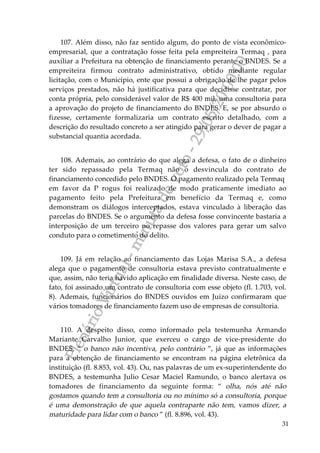 PlenárioVirtual-minutadevoto-29/05/2000:00
31
107. Além disso, não faz sentido algum, do ponto de vista econômico-
empresarial, que a contratação fosse feita pela empreiteira Termaq , para
auxiliar a Prefeitura na obtenção de financiamento perante o BNDES. Se a
empreiteira firmou contrato administrativo, obtido mediante regular
licitação, com o Município, ente que possui a obrigação de lhe pagar pelos
serviços prestados, não há justificativa para que decidisse contratar, por
conta própria, pelo considerável valor de R$ 400 mil, uma consultoria para
a aprovação do projeto de financiamento do BNDES. E, se por absurdo o
fizesse, certamente formalizaria um contrato escrito detalhado, com a
descrição do resultado concreto a ser atingido para gerar o dever de pagar a
substancial quantia acordada.
108. Ademais, ao contrário do que alega a defesa, o fato de o dinheiro
ter sido repassado pela Termaq não o desvincula do contrato de
financiamento concedido pelo BNDES. O pagamento realizado pela Termaq
em favor da P rogus foi realizado de modo praticamente imediato ao
pagamento feito pela Prefeitura em benefício da Termaq e, como
demonstram os diálogos interceptados, estava vinculado à liberação das
parcelas do BNDES. Se o argumento da defesa fosse convincente bastaria a
interposição de um terceiro no repasse dos valores para gerar um salvo
conduto para o cometimento do delito.
109. Já em relação ao financiamento das Lojas Marisa S.A., a defesa
alega que o pagamento de consultoria estava previsto contratualmente e
que, assim, não teria havido aplicação em finalidade diversa. Neste caso, de
fato, foi assinado um contrato de consultoria com esse objeto (fl. 1.703, vol.
8). Ademais, funcionários do BNDES ouvidos em Juízo confirmaram que
vários tomadores de financiamento fazem uso de empresas de consultoria.
110. A despeito disso, como informado pela testemunha Armando
Mariante Carvalho Junior, que exerceu o cargo de vice-presidente do
BNDES, “ o banco não incentiva, pelo contrário ”, já que as informações
para a obtenção de financiamento se encontram na página eletrônica da
instituição (fl. 8.853, vol. 43). Ou, nas palavras de um ex-superintendente do
BNDES, a testemunha Julio Cesar Maciel Ramundo, o banco alertava os
tomadores de financiamento da seguinte forma: “ olha, nós até não
gostamos quando tem a consultoria ou no mínimo só a consultoria, porque
é uma demonstração de que aquela contraparte não tem, vamos dizer, a
maturidade para lidar com o banco ” (fl. 8.896, vol. 43).
 