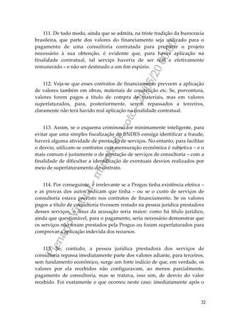 PlenárioVirtual-minutadevoto-29/05/2000:00
32
111. De todo modo, ainda que se admita, na triste tradição da burocracia
brasileira, que parte dos valores do financiamento seja utilizado para o
pagamento de uma consultoria contratada para preparar o projeto
necessário à sua obtenção, é evidente que, para haver aplicação na
finalidade contratual, tal serviço haveria de ser real e efetivamente
remunerado – e não ser destinado a um fim espúrio.
112. Veja-se que esses contratos de financiamento preveem a aplicação
de valores também em obras, materiais de construção etc. Se, porventura,
valores forem pagos a título de compra de materiais, mas em valores
superfaturados, para, posteriormente, serem repassados a terceiros,
claramente não terá havido real aplicação na finalidade contratual.
113. Assim, se o esquema criminoso for minimamente inteligente, para
evitar que uma simples fiscalização do BNDES consiga identificar a fraude,
haverá alguma atividade de prestação de serviços. No entanto, para facilitar
o desvio, utilizam-se contratos cuja mensuração econômica é subjetiva – e o
mais comum é justamente o de prestação de serviços de consultoria – com a
finalidade de dificultar a identificação de eventuais desvios realizados por
meio de superfaturamento do contrato.
114. Por conseguinte, é irrelevante se a Progus tinha existência efetiva –
e as provas dos autos indicam que tinha – ou se o custo de serviços de
consultoria estava previsto nos contratos de financiamento. Se os valores
pagos a título de consultoria tivessem restado na pessoa jurídica prestadora
desses serviços, o ônus da acusação seria maior: como há título jurídico,
ainda que questionável, para o pagamento, seria necessário demonstrar que
os serviços não foram prestados pela Progus ou foram superfaturados para
comprovar a aplicação indevida dos recursos.
115. Se, contudo, a pessoa jurídica prestadora dos serviços de
consultoria repassa imediatamente parte dos valores adiante, para terceiros,
sem fundamento econômico, surge um forte indício de que, em verdade, os
valores por ela recebidos não configuravam, ao menos parcialmente,
pagamento de consultoria, mas se tratava, isso sim, de desvio do valor
recebido. Foi exatamente o que ocorreu neste caso: imediatamente após o
 