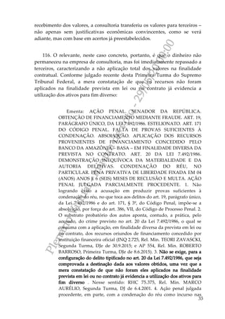 PlenárioVirtual-minutadevoto-29/05/2000:00
33
recebimento dos valores, a consultoria transferiu os valores para terceiros –
não apenas sem justificativas econômicas convincentes, como se verá
adiante, mas com base em acertos já preestabelecidos.
116. O relevante, neste caso concreto, portanto, é que o dinheiro não
permaneceu na empresa de consultoria, mas foi imediatamente repassado a
terceiros, caracterizando a não aplicação total dos valores na finalidade
contratual. Conforme julgado recente desta Primeira Turma do Supremo
Tribunal Federal, a mera constatação de que os recursos não foram
aplicados na finalidade prevista em lei ou no contrato já evidencia a
utilização dos ativos para fim diverso:
Ementa: AÇÃO PENAL. SENADOR DA REPÚBLICA.
OBTENÇÃO DE FINANCIAMENTO MEDIANTE FRAUDE. ART. 19,
PARÁGRAFO ÚNICO, DA LEI 7.492/1986. ESTELIONATO. ART. 171
DO CÓDIGO PENAL. FALTA DE PROVAS SUFICIENTES À
CONDENAÇÃO. ABSOLVIÇÃO. APLICAÇÃO DOS RECURSOS
PROVENIENTES DE FINANCIAMENTO CONCEDIDO PELO
BANCO DA AMAZÔNIA – BASA – EM FINALIDADE DIVERSA DA
PREVISTA NO CONTRATO. ART. 20 DA LEI 7.492/1986.
DEMONSTRAÇÃO INEQUÍVOCA DA MATERIALIDADE E DA
AUTORIA DELITIVAS. CONDENAÇÃO DO RÉU, NO
PARTICULAR. PENA PRIVATIVA DE LIBERDADE FIXADA EM 04
(ANOS) ANOS E 6 (SEIS) MESES DE RECLUSÃO E MULTA. AÇÃO
PENAL JULGADA PARCIALMENTE PROCEDENTE. 1. Não
logrando êxito a acusação em produzir provas suficientes à
condenação do réu, no que toca aos delitos do art. 19, parágrafo único,
da Lei 7.492/1986 e do art. 171, § 3º, do Código Penal, impõe-se a
absolvição, por força do art. 386, VII, do Código de Processo Penal. 2.
O substrato probatório dos autos aponta, contudo, a prática, pelo
acusado, do crime previsto no art. 20 da Lei 7.492/1986, o qual se
consuma com a aplicação, em finalidade diversa da prevista em lei ou
no contrato, dos recursos oriundos de financiamento concedido por
instituição financeira oficial (INQ 2.725, Rel. Min. TEORI ZAVASCKI,
Segunda Turma, DJe de 30.9.2015; e AP 554, Rel. Min. ROBERTO
BARROSO, Primeira Turma, DJe de 8.6.2015). 3. Não se exige, para a
configuração do delito tipificado no art. 20 da Lei 7.492/1986, que seja
comprovada a destinação dada aos valores obtidos, uma vez que a
mera constatação de que não foram eles aplicados na finalidade
prevista em lei ou no contrato já evidencia a utilização dos ativos para
fim diverso . Nesse sentido: RHC 75.375, Rel. Min. MARCO
AURÉLIO, Segunda Turma, DJ de 6.4.2001. 4. Ação penal julgada
procedente, em parte, com a condenação do réu como incurso nas
 