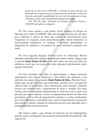 PlenárioVirtual-minutadevoto-29/05/2000:00
34
penas do art. 20 da Lei 7.492/1986. 5. Fixação de pena privativa de
liberdade em 4 (quatro) anos e 6 (seis) meses de reclusão e multa, por
força da acentuada culpabilidade do réu, das circunstâncias em que
cometido o crime e das consequências negativas do delito.
(AP 935, Rel. Min. Alexandre de Moraes, Primeira Turma, j.
27.02.2018, sem grifos no original)
117. Em suma, quanto a este ponto, houve atuação da Progus na
liberação dos valores do BNDES. Mas essa atuação consistiu em um meio
para viabilizar o desvio de parte dos valores do financiamento para
integrantes do esquema, como demonstram, entre outros elementos, as
interceptações telefônicas, os cheques e planilhas apreendidas, as
diligências de vigilância e as quebras de sigilo bancários constantes nos
autos.
118. Uma segunda alegação defensiva deve ser enfrentada. Mesmo
admitida eventualmente a prática do crime por outros corréus, alega-se que
o acusado Paulo Pereira de Silva teria sido vítima do crime de tráfico de
influência, dado que seu nome teria sido utilizado indevidamente pelos
agentes criminosos.
119. Para sustentar essa linha de argumentação, a defesa menciona
depoimentos dos corréus Mantovani e João Pedro que admitem o uso
indevido dos nomes dos acusados Paulo Pereira de Silva e Ricardo Tosto .
Ocorre que, no tipo de crime aqui examinado, costuma haver um pacto de
silêncio entre os envolvidos, todos beneficiados pela ilicitude. Ademais,
corréus são ouvidos sem o compromisso de dizer a verdade. Por essas
razões, como já mencionado anteriormente, no mais das vezes o crime será
provado por meios indiretos. Assim, os depoimentos devem ser lidos com
parcimônia, a ver se eles são logicamente coerentes e se estão corroborados
por outros elementos, sustentando uma versão suficientemente convincente
para afastar o robusto conjunto de elementos de prova que apontam para a
responsabilidade penal do acusado.
120. Veja-se, então, o que afirmou M antovani em seu interrogatório
perante o Juízo da Segunda Vara Federal Criminal de São Paulo/SP (fls. 388,
Apenso 21):
 