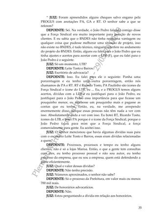 PlenárioVirtual-minutadevoto-29/05/2000:00
35
“ JUIZ: Foram apreendidos alguns cheques salvo engano pela
PROGUS com anotações PA, GA e RT. O senhor sabe a que se
referem?
DEPOENTE: Sei. Na verdade, o João Pedro falando comigo disse
que a Força Sindical era muito importante para geração de novos
clientes. E eu sabia que o BNDES não tinha nenhuma vantagem ou
qualquer coisa que pudesse melhorar uma situação de projeto, isso
não existe no BNDES, é tudo técnico, ninguém interfere no andamento
do projeto do BNDES. Então, alguns eu falei para o João Pedro que eu
tinha ajustes e acertos para acertar com o LTB (F), que eu falei para o
João Pedro é o seguinte.
JUIZ: Só um momento, LTB?
DEPOENTE: Leite Tosto e Barros.
JUIZ: Escritório de advocacia?
DEPOENTE: Isso. Eu falei para ele o seguinte: Ponha uma
porcentagem e eu tenho uma outra porcentagem, então nós
chamamos de PA e RT. RT é Ricardo Tosto, PA Paulinho são ícones da
Força Sindical e ícone do LTB, eu ... Eu, e a PROGUS temos alguns
acertos, dívidas com a LTB e eu justifiquei para o João Pedro, eu
justifiquei para o João Pedro essa importância para que ficasse um
pouquinho menor, eu recebesse um pouquinho mais e pagasse as
contas que eu tenho. Então, eu, na verdade, me arrependo
enormemente disso, porque essas pessoas não têm nada a ver com
isso. Absolutamente nada a ver com isso. Eu botei RT, Ricardo Tosto,
ícones do LTB, e botei PA porque é o ícone da Força Sindical, porque o
João Pedro falou para mim que a Força Sindical, a força
comercialmente para gente. Eu aceitei isso.
JUIZ: O senhor mencionou que havia algumas dívidas suas para
com o escritório Leite Tosto e Barros, essas eram dívidas relacionadas
a quem?
DEPOENTE: Processos, processos e tempo eu tenho alguns
clientes, não é só a lojas Marisa. Então, o que a gente tem consultas
com eles, eu tenho processo pessoal e não sou autor, eu tenho
processo da empresa, que eu sou a empresa, quem está defendendo a
gente eficientemente.
JUIZ: Qual o valor dessas dívidas?
DEPOENTE: Não tenho precisão.
JUIZ: Números aproximados, o senhor não sabe?
DEPOENTE: Só o processo da Prefeitura, em valor mais ou menos
700 mil reais.
JUIZ: De honorários advocatícios.
DEPOENTE: Não.
JUIZ: Estou perguntando a dívida em relação aos honorários.
 