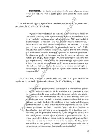 PlenárioVirtual-minutadevoto-29/05/2000:00
36
DEPOENTE: Não tenho essa visão, tenho mais algumas coisas.
Horas de trabalho que a gente perde com consulta, essas coisas
todas.”
121. Confira-se, agora, o pertinente trecho do depoimento de João Pedro
em juízo (fls. 10.077-10.078, vol. 44):
“Quando da contratação do trabalho a ser executado, havia um
conhecido, um amigo meu, que tinha feito a indicação do cliente. E, na
hora, o trabalho muito complexo, ele disse assim: ‘Não, vamos dividir
a remuneração’. E eu disse: ‘Mas não é justo dividir a remuneração, a
única atuação que você teve foi de indicar’: ‘Oh, procura lá o fulano
que vai sair a possibilidade de contratação do serviço’. Então,
conversando com o Marcos Mantovani, a gente tomou uma decisão,
que achávamos, naquele momento, que não era nenhum problema –
depois que eu pude me dar conta que isso foi um erro - de criar essa
história pro grupo, dizendo que: ‘Ah, tem que pagar o Paulinho, tem
que pagar o Tosto’. Enfim, e isso foi uma estratégia equivocada e que
acabou por ensejar um problema muito maior, mas obviamente, que
não tinha ... Foi uma forma de aumentar a minha participação e a
participação do Mantovani, que era quem efetivamente trabalhava
nessa questão.”
122. Confira-se, a seguir, a justificativa de João Pedro para realizar os
depósitos na conta do Instituto Brasileiro (fls. 10.079-10.080, vol. 44):
“Eu tinha um projeto, o meu porto seguro e a minha base política
era na força sindical, sempre foi. Eu trabalhava lá e prestava serviço,
eu era consultor da força sindical. E existia, no âmbito vinculado à
força sindical – não propriamente, não era da força, mas era vinculado
aos sindicatos, como um todo –, um instituto que cuidava de formação
sindical, formação de dirigentes sindicais, e que cuidava de formação
de trabalhadores. Eu havia sido o responsável pela implantação de um
projeto grandioso na força chamado Centro de Solidariedade ao
Trabalhador, que atendia a desempregados. E o instituto estava
passando por um problema financeiro, aí, um amigo me pediu: ‘Não
tem condições de dar uma ajuda aí, depois a gente te devolve?’. E, aí,
então, emprestei o dinheiro para o instituto para que ele pudesse fazer
frente aos cursos que estavam executados, como, de fato, foram
executados, e tem provas, diversas provas comprovando que os
cursos foram executados e as despesas foram realizadas.”
 