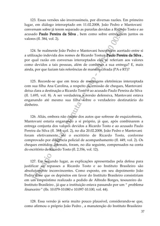 PlenárioVirtual-minutadevoto-29/05/2000:00
37
123. Essas versões são inverossímeis, por diversas razões. Em primeiro
lugar, em diálogo interceptado em 11.02.2008, João Pedro e Mantovani
conversam sobre já terem separado as parcelas devidas a Ricardo Tosto e ao
acusado Paulo Pereira da Silva , bem como sobre entregarem juntos os
valores (fl. 384, vol. 2).
124. Se realmente João Pedro e Mantovani houvessem acertado entre si
a utilização indevida dos nomes de Ricardo Tosto e Paulo Pereira da Silva ,
por qual razão em conversas interceptados eles se referiam aos valores
como devidos a tais pessoas, além de combinar a sua entrega? E, mais
ainda, por que faziam tais referências de maneira cifrada (PA e RT)?
125. Recorde-se que em troca de mensagens eletrônicas interceptada
com sua filha Ana Carolina, a respeito da emissão de cheques, Mantovani
deixa clara a destinação a Ricardo Tosto e ao acusado Paulo Pereira da Silva
(fl. 1.695, vol. 8). A ser verdadeira a versão defensiva, Mantovani estava
enganando até mesmo sua filha sobre o verdadeiro destinatário do
dinheiro.
126. Aliás, embora não conste dos autos que sofresse de esquizofrenia,
Mantovani estaria enganando a si próprio, já que, após combinarem a
entrega conjunta dos valores devidos a Ricardo Tosto e ao acusado Paulo
Pereira da Silva (fl. 384, vol. 2), no dia 20.02.2008, João Pedro e Mantovani
foram efetivamente até o escritório de Ricardo Tosto, conforme
comprovado por diligência policial de acompanhamento (fl. 449, vol. 2). Os
cheques emitidos, ademais, foram, no dia seguinte, compensados na conta
do escritório de Ricardo Tosto (fl. 2.356, vol. 12).
127. Em segundo lugar, as explicações apresentadas pela defesa para
justificar os repasses a Ricardo Tosto e ao Instituto Brasileiro são
absolutamente inconvincentes. Como exposto, em seu depoimento João
Pedro disse que os depósitos em favor do Instituto Brasileiro consistiriam
em um empréstimo realizado a pedido de Alfredo Borges, tesoureiro do
Instituto Brasileiro , já que a instituição estava passando por um “ problema
financeiro ” (fls. 10.079-10.080 e 10.097-10.100, vol. 44).
128. Essa versão já seria muito pouco plausível, considerando-se que,
como afirmou o próprio João Pedro , a manutenção do Instituto Brasileiro
 