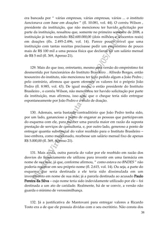 PlenárioVirtual-minutadevoto-29/05/2000:00
38
era bancada por “ várias empresas, várias empresas, vários ... o instituto
funcionava com base em doações ” (fl. 10.081, vol. 44). O corréu Wilson ,
presidente da instituição, que não mencionou ter havido solicitação por
parte da instituição, ressaltou que, somente no primeiro semestre de 2008, a
instituição já teria recebido R$2.600.000,00 (dois milhões e seiscentos reais)
em doações (fls. 2.495-2.496, vol. 14). Parece pouco crível que uma
instituição com tantas receitas precisasse pedir um empréstimo de pouco
mais de R$ 100 mil a uma pessoa física que declarou ter um salário mensal
de R$ 5 mil (fl. 369, Apenso 21).
129. Mais do que isso, entretanto, mesmo essa versão do empréstimo foi
desmentida por funcionários do Instituto Brasileiro . Alfredo Borges, então
tesoureiro do instituto, não mencionou ter feito pedido algum a João Pedro ;
pelo contrário, afirmou que quem ofereceu os valores foi o próprio João
Pedro (fl. 8.985, vol. 43). De igual modo, o então presidente do Instituto
Brasileiro , o corréu Wilson, não mencionou ter havido solicitação por parte
da instituição, mas afirmou, isso sim, que o cheque teria sido entregue
espontaneamente por João Pedro e a título de doação.
130. Ademais, seria bastante contraditório que João Pedro tenha sido,
por um lado, ganancioso a ponto de enganar as pessoas que participavam
do esquema com ele, para receber uma parcela maior em razão da suposta
prestação de serviços de consultoria, e, por outro lado, generoso a ponto de
entregar quantia substancial do valor recebido para o Instituto Brasileiro –
isso embora, como mencionado, recebesse um salário mensal fixo de apenas
R$ 5.000,00 (fl. 369, Apenso 21).
131. Mais ainda, outra parcela do valor por ele recebido em razão dos
desvios do financiamento ele utilizou para investir em uma farmácia em
nome de sua mãe, já que, conforme afirmou, “ como estava no BNDES ” não
poderia registrar em seu próprio nome (fl. 2.615, vol. 14). Ou seja, a parte do
esquema que seria destinada a ele teria sido dissimulada em um
investimento em nome de sua mãe; já a parcela destinada ao acusado Paulo
Pereira da Silva – cujo nome teria sido indevidamente utilizado por ele – foi
destinada a um ato de caridade. Realmente, há de se convir, a versão não
guarda o mínimo de verossimilhança.
132. Já a justificativa de Mantovani para entregar valores a Ricardo
Tosto era a de que ele possuía dívidas com o seu escritório. Não consta dos
 