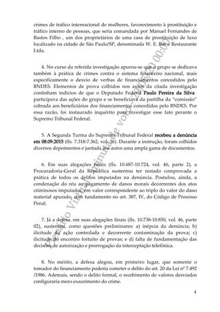 PlenárioVirtual-minutadevoto-29/05/2000:00
4
crimes de tráfico internacional de mulheres, favorecimento à prostituição e
tráfico interno de pessoas, que seria comandada por Manuel Fernandes de
Bastos Filho , um dos proprietários de uma casa de prostituição de luxo
localizado na cidade de São Paulo/SP, denominada W. E. Bar e Restaurante
Ltda.
4. No curso da referida investigação apurou-se que o grupo se dedicava
também à prática de crimes contra o sistema financeiro nacional, mais
especificamente o desvio de verbas de financiamentos concedidos pelo
BNDES. Elementos de prova colhidos nos autos da citada investigação
continham indícios de que o Deputado Federal Paulo Pereira da Silva
participava das ações do grupo e se beneficiava da partilha da “comissão”
cobrada aos beneficiários dos financiamentos concedidos pelo BNDES. Por
essa razão, foi instaurado inquérito para investigar esse fato perante o
Supremo Tribunal Federal.
5. A Segunda Turma do Supremo Tribunal Federal recebeu a denúncia
em 08.09.2015 (fls. 7.318-7.362, vol. 36). Durante a instrução, foram colhidos
diversos depoimentos e juntada aos autos uma ampla gama de documentos.
6. Em suas alegações finais (fls. 10.687-10.724, vol. 46, parte 2), a
Procuradoria-Geral da República sustentou ter restado comprovada a
prática de todos os delitos imputados na denúncia. Postulou, ainda, a
condenação do réu ao pagamento de danos morais decorrentes dos atos
criminosos imputados, em valor correspondente ao triplo do valor do dano
material apurado, com fundamento no art. 387, IV, do Código de Processo
Penal.
7. Já a defesa, em suas alegações finais (fls. 10.738-10.850, vol. 46, parte
02), sustentou, como questões preliminares: a) inépcia da denúncia; b)
ilicitude da ação controlada e decorrente contaminação da prova; c)
ilicitude do encontro fortuito de provas; e d) falta de fundamentação das
decisões de autorização e prorrogação da interceptação telefônica.
8. No mérito, a defesa alegou, em primeiro lugar, que somente o
tomador do financiamento poderia cometer o delito do art. 20 da Lei nº 7.492
/1986. Ademais, sendo o delito formal, o recebimento de valores desviados
configuraria mero exaurimento do crime.
 