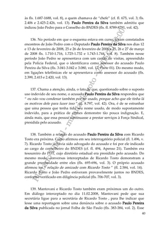PlenárioVirtual-minutadevoto-29/05/2000:00
40
às fls. 1.687-1688, vol. 8), a quem chamava de “chefe” (cf. fl. 675, vol. 3; fls.
2.406 e 2.425-2.426, vol. 13). Paulo Pereira da Silva também admitiu que
indicou João Pedro para o Conselho do BNDES (fls. fl. 8789-8791, vol. 42).
136. No período em que o esquema estava em curso, foram constatados
encontros de João Pedro com o Deputado Paulo Pereira da Silva nos dias 12
e 13 de fevereiro de 2008, 25 e 26 de fevereiro de 2008 e 25, 26 e 27 de março
de 2008 fls. 1.710-1.716, 1.725-1.732 e 1.743-1.744, vol. 8). Também nesse
período João Pedro se apresentava com um cartão de visitas, apreendido
pela Polícia Federal, que o identificava como assessor do acusado Paulo
Pereira da Silva (fls. 3.041-3.042 e 3.080, vol. 17, Parte 01). Do mesmo modo,
em ligações telefônicas ele se apresentava como assessor do acusado (fls.
2.399, 2.415 e 2.420, vol. 13).
137. Chama a atenção, ainda, o fato de que, questionado sobre o suposto
uso indevido de seu nome, o acusado Paulo Pereira da Silva respondeu que
“ eu não vou condenar também por ter usado, porque acho que ele tinha lá
os motivos dele para fazer isso ” (fl. 8.797, vol. 42). Ora, é de se estranhar
que uma pessoa que tenha tido seu nome usado, de modo supostamente
indevido, para a prática de crimes demonstre tão pouca indignação. E,
ainda mais, que essa pessoa continuasse a prestar serviços à Força Sindical,
presidida pelo acusado.
138. Também a relação do acusado Paulo Pereira da Silva com Ricardo
Tosto era próxima. Como afirmou em seu interrogatório policial (fl. 1.496, v.
7). Ricardo Tosto já havia sido advogado do acusado e foi por ele indicado
ao cargo de conselheiro do BNDES (cf. fl. 494, Apenso 21). Também era
tesoureiro do PDT, cujo diretório estadual era presidido pelo acusado. Do
mesmo modo, conversas interceptadas de Ricardo Tosto demonstram a
grande proximidade entre eles (fls. 695-696, vol. 3). O próprio acusado
afirmou ter “ relação de amizade com Ricardo Tosto ” (fl. 2.584, vol. 14).
Ricardo Tosto e João Pedro estiveram provavelmente juntos no BNDES,
conforme verificado em diligência policial (fls. 706-707, vol. 3).
139. Mantovani e Ricardo Tosto também eram próximos um do outro.
Em diálogo interceptado no dia 11.02.2008, Mantovani pede que sua
secretária ligue para a secretária de Ricardo Tosto , para lhe indicar que
lesse uma reportagem sobre uma denúncia sobre o acusado Paulo Pereira
da Silva publicada no jornal Folha de São Paulo (fls. 383-384, vol. 2). Esse
 
