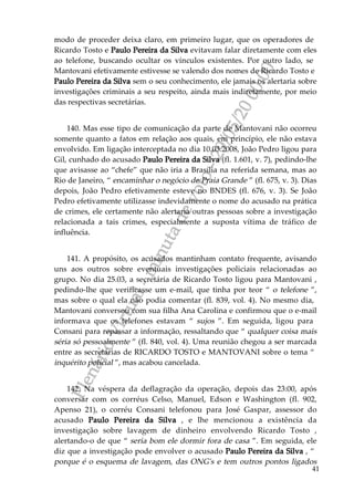 PlenárioVirtual-minutadevoto-29/05/2000:00
41
modo de proceder deixa claro, em primeiro lugar, que os operadores de
Ricardo Tosto e Paulo Pereira da Silva evitavam falar diretamente com eles
ao telefone, buscando ocultar os vínculos existentes. Por outro lado, se
Mantovani efetivamente estivesse se valendo dos nomes de Ricardo Tosto e
Paulo Pereira da Silva sem o seu conhecimento, ele jamais os alertaria sobre
investigações criminais a seu respeito, ainda mais indiretamente, por meio
das respectivas secretárias.
140. Mas esse tipo de comunicação da parte de Mantovani não ocorreu
somente quanto a fatos em relação aos quais, em princípio, ele não estava
envolvido. Em ligação interceptada no dia 10.03.2008, João Pedro ligou para
Gil, cunhado do acusado Paulo Pereira da Silva (fl. 1.601, v. 7), pedindo-lhe
que avisasse ao “chefe” que não iria a Brasília na referida semana, mas ao
Rio de Janeiro, “ encaminhar o negócio de Praia Grande ” (fl. 675, v. 3). Dias
depois, João Pedro efetivamente esteve no BNDES (fl. 676, v. 3). Se João
Pedro efetivamente utilizasse indevidamente o nome do acusado na prática
de crimes, ele certamente não alertaria outras pessoas sobre a investigação
relacionada a tais crimes, especialmente a suposta vítima de tráfico de
influência.
141. A propósito, os acusados mantinham contato frequente, avisando
uns aos outros sobre eventuais investigações policiais relacionadas ao
grupo. No dia 25.03, a secretária de Ricardo Tosto ligou para Mantovani ,
pedindo-lhe que verificasse um e-mail, que tinha por teor “ o telefone ”,
mas sobre o qual ela não podia comentar (fl. 839, vol. 4). No mesmo dia,
Mantovani conversou com sua filha Ana Carolina e confirmou que o e-mail
informava que os telefones estavam “ sujos ”. Em seguida, ligou para
Consani para repassar a informação, ressaltando que “ qualquer coisa mais
séria só pessoalmente ” (fl. 840, vol. 4). Uma reunião chegou a ser marcada
entre as secretárias de RICARDO TOSTO e MANTOVANI sobre o tema “
inquérito policial ”, mas acabou cancelada.
142. Na véspera da deflagração da operação, depois das 23:00, após
conversar com os corréus Celso, Manuel, Edson e Washington (fl. 902,
Apenso 21), o corréu Consani telefonou para José Gaspar, assessor do
acusado Paulo Pereira da Silva , e lhe mencionou a existência da
investigação sobre lavagem de dinheiro envolvendo Ricardo Tosto ,
alertando-o de que “ seria bom ele dormir fora de casa ”. Em seguida, ele
diz que a investigação pode envolver o acusado Paulo Pereira da Silva , “
porque é o esquema de lavagem, das ONG's e tem outros pontos ligados
 