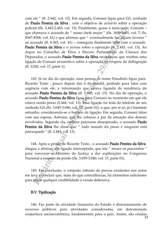 PlenárioVirtual-minutadevoto-29/05/2000:00
42
com ele ” (fl. 2.442, vol. 13). Em seguida, Consani ligou para Gil, cunhado
de Paulo Pereira da Silva , com o objetivo de avisá-lo sobre a operação
policial (fls. 2.442-2.443, vol. 13). Finalmente, quase à meia-noite, Consani –
que chamava o acusado de “ nosso chefe maior ” (fls. 1600-1601, vol. 7; fls.
8367-8368, vol. 41) e que afirmou que “ eventualmente faz alguns favores ”
ao acusado (fl. 8.365, vol. 41) – conseguiu finalmente falar com o acusado
Paulo Pereira da Silva e o avisou sobre a operação (fl. 2.443, vol. 13). Ao
depor no Conselho de Ética e Decoro Parlamentar da Câmara dos
Deputados, o acusado Paulo Pereira da Silva reconheceu que recebeu uma
ligação de Consani avisando-o sobre a operação na véspera da deflagração
(fl. 3.020, vol. 17, parte 1).
143. Já no dia da operação, uma pessoa de nome Emediato ligou para
Ricardo Tosto , pouco depois das 6 da manhã, pedindo para falar com
urgência com ele, e informando que estava ligando da residência do
acusado Paulo Pereira da Silva (fl. 2.443, vol. 13). No dia da operação, o
acusado Paulo Pereira da Silva ligou para Consani no momento em que ele
estava sendo preso (2.444, vol. 13). Essa ligação foi feita do telefone de seu
cunhado Gil (fls. 3.045-3.046, vol. 17, parte 01), o que, por si só, já é bastante
estranho, considerando-se o horário da ligação. Em seguida, Consani falou
com sua esposa, Adriana, que lhe colocou a par da situação dos demais
envolvidos. Segundo ela, embora parecesse desesperado, o acusado Paulo
Pereira da Silva lhe disse que “ todo mundo foi preso e ninguém está
preocupado ” (fl. 2.444, vol. 13).
144. Após a prisão de Ricardo Tosto , o acusado Paulo Pereira da Silva
chegou a afirmar, em ligação interceptada, que iria “ mexer os pauzinhos ”
para convocar o Ministro da Justiça a dar explicações no Congresso
Nacional a respeito da prisão (fls. 3.039-3.040, vol. 17, parte 01).
145. Em conclusão, o conjunto robusto de provas existentes nos autos
me leva a concluir que, mais do que coincidências, há elementos suficientes
para negar qualquer credibilidade à versão defensiva.
B.V. Tipificação
146. Faz parte da atividade financeira do Estado o direcionamento de
recursos públicos para atividades consideradas, em determinada
conjuntura socioeconômica, fundamentais para o país. Assim, são criadas
 