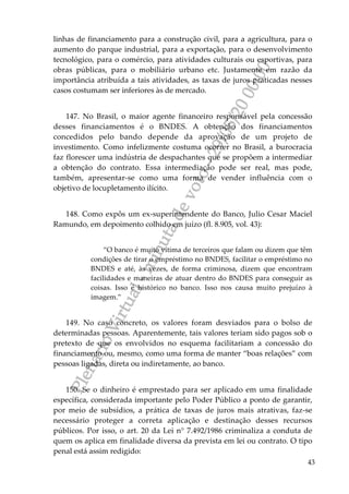 PlenárioVirtual-minutadevoto-29/05/2000:00
43
linhas de financiamento para a construção civil, para a agricultura, para o
aumento do parque industrial, para a exportação, para o desenvolvimento
tecnológico, para o comércio, para atividades culturais ou esportivas, para
obras públicas, para o mobiliário urbano etc. Justamente em razão da
importância atribuída a tais atividades, as taxas de juros praticadas nesses
casos costumam ser inferiores às de mercado.
147. No Brasil, o maior agente financeiro responsável pela concessão
desses financiamentos é o BNDES. A obtenção dos financiamentos
concedidos pelo bando depende da aprovação de um projeto de
investimento. Como infelizmente costuma ocorrer no Brasil, a burocracia
faz florescer uma indústria de despachantes que se propõem a intermediar
a obtenção do contrato. Essa intermediação pode ser real, mas pode,
também, apresentar-se como uma forma de vender influência com o
objetivo de locupletamento ilícito.
148. Como expôs um ex-superintendente do Banco, Julio Cesar Maciel
Ramundo, em depoimento colhido em juízo (fl. 8.905, vol. 43):
“O banco é muito vítima de terceiros que falam ou dizem que têm
condições de tirar o empréstimo no BNDES, facilitar o empréstimo no
BNDES e até, às vezes, de forma criminosa, dizem que encontram
facilidades e maneiras de atuar dentro do BNDES para conseguir as
coisas. Isso é histórico no banco. Isso nos causa muito prejuízo à
imagem.”
149. No caso concreto, os valores foram desviados para o bolso de
determinadas pessoas. Aparentemente, tais valores teriam sido pagos sob o
pretexto de que os envolvidos no esquema facilitariam a concessão do
financiamento ou, mesmo, como uma forma de manter “boas relações” com
pessoas ligadas, direta ou indiretamente, ao banco.
150. Se o dinheiro é emprestado para ser aplicado em uma finalidade
específica, considerada importante pelo Poder Público a ponto de garantir,
por meio de subsídios, a prática de taxas de juros mais atrativas, faz-se
necessário proteger a correta aplicação e destinação desses recursos
públicos. Por isso, o art. 20 da Lei n° 7.492/1986 criminaliza a conduta de
quem os aplica em finalidade diversa da prevista em lei ou contrato. O tipo
penal está assim redigido:
 