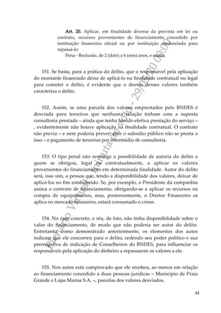 PlenárioVirtual-minutadevoto-29/05/2000:00
44
Art. 20. Aplicar, em finalidade diversa da prevista em lei ou
contrato, recursos provenientes de financiamento concedido por
instituição financeira oficial ou por instituição credenciada para
repassá-lo:
Pena - Reclusão, de 2 (dois) a 6 (seis) anos, e multa.
151. Se basta, para a prática do delito, que o responsável pela aplicação
do montante financiado deixe de aplicá-lo na finalidade contratual ou legal
para cometer o delito, é evidente que o desvio desses valores também
caracteriza o delito.
152. Assim, se uma parcela dos valores emprestados pelo BNDES é
desviada para terceiros que nenhuma relação tinham com a suposta
consultoria prestada – ainda que tenha havido efetiva prestação do serviço –
, evidentemente não houve aplicação na finalidade contratual. O contrato
não previa – e nem poderia prever, pois o subsídio público não se presta a
isso – o pagamento de terceiros por intermédio de consultoria.
153. O tipo penal não restringe a possibilidade de autoria do delito a
quem se obrigou, legal ou contratualmente, a aplicar os valores
provenientes do financiamento em determinada finalidade. Autor do delito
será, isso sim, a pessoa que, tendo a disponibilidade dos valores, deixar de
aplicá-los no fim estabelecido. Se, por exemplo, o Presidente da companhia
assina o contrato de financiamento, obrigando-se a aplicar os recursos na
compra de equipamentos, mas, posteriormente, o Diretor Financeiro os
aplica no mercado financeiro, estará consumado o crime.
154. No caso concreto, o réu, de fato, não tinha disponibilidade sobre o
valor do financiamento, de modo que não poderia ser autor do delito.
Entretanto, como demonstrado anteriormente, os elementos dos autos
indicam que ele concorreu para o delito, cedendo seu poder político e sua
prerrogativa de indicação de Conselheiros do BNDES, para influenciar os
responsáveis pela aplicação do dinheiro a repassarem os valores a ele.
155. Nos autos está comprovado que ele recebeu, ao menos em relação
ao financiamento concedido a duas pessoas jurídicas – Município de Praia
Grande e Lojas Marisa S.A. –, parcelas dos valores desviados.
 