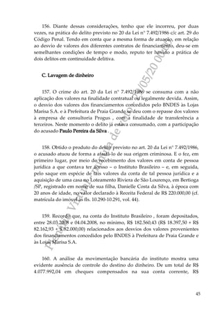 PlenárioVirtual-minutadevoto-29/05/2000:00
45
156. Diante dessas considerações, tenho que ele incorreu, por duas
vezes, na prática do delito previsto no 20 da Lei n° 7.492/1986 c/c art. 29 do
Código Penal. Tendo em conta que a mesma forma de atuação, em relação
ao desvio de valores dos diferentes contratos de financiamento, deu-se em
semelhantes condições de tempo e modo, reputo ter havido a prática de
dois delitos em continuidade delitiva.
C. Lavagem de dinheiro
157. O crime do art. 20 da Lei n° 7.492/1986 se consuma com a não
aplicação dos valores na finalidade contratual ou legalmente devida. Assim,
o desvio dos valores dos financiamentos concedidos pelo BNDES às Lojas
Marisa S.A. e à Prefeitura de Praia Grande se deu com o repasse dos valores
à empresa de consultoria Progus , com a finalidade de transferência a
terceiros. Neste momento o delito já estava consumado, com a participação
do acusado Paulo Pereira da Silva .
158. Obtido o produto do delito previsto no art. 20 da Lei n° 7.492/1986,
o acusado atuou de forma a afastá-lo de sua origem criminosa. E o fez, em
primeiro lugar, por meio do recebimento dos valores em conta de pessoa
jurídica a que contava ter acesso – o Instituto Brasileiro – e, em seguida,
pelo saque em espécie de tais valores da conta de tal pessoa jurídica e a
aquisição de uma casa no Loteamento Riviera de São Lourenço, em Bertioga
/SP, registrado em nome de sua filha, Danielle Costa da Silva, à época com
20 anos de idade, no valor declarado à Receita Federal de R$ 220.000,00 (cf.
matrícula do imóvel às fls. 10.290-10.291, vol. 44).
159. Recordo que, na conta do Instituto Brasileiro , foram depositados,
entre 28.03.2008 e 04.04.2008, no mínimo, R$ 182.560,43 (R$ 18.397,50 + R$
82.162,93 + $ 82.000,00) relacionados aos desvios dos valores provenientes
dos financiamentos concedidos pelo BNDES à Prefeitura de Praia Grande e
às Lojas Marisa S.A.
160. A análise da movimentação bancária do instituto mostra uma
evidente ausência de controle do destino do dinheiro. De um total de R$
4.077.992,04 em cheques compensados na sua conta corrente, R$
 