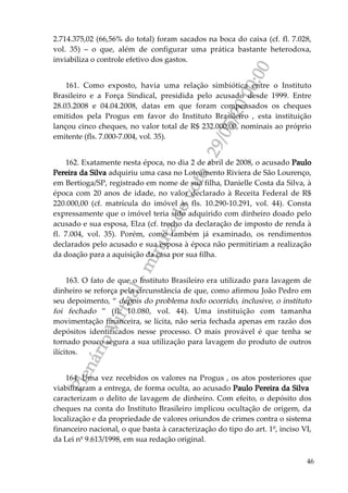 PlenárioVirtual-minutadevoto-29/05/2000:00
46
2.714.375,02 (66,56% do total) foram sacados na boca do caixa (cf. fl. 7.028,
vol. 35) – o que, além de configurar uma prática bastante heterodoxa,
inviabiliza o controle efetivo dos gastos.
161. Como exposto, havia uma relação simbiótica entre o Instituto
Brasileiro e a Força Sindical, presidida pelo acusado desde 1999. Entre
28.03.2008 e 04.04.2008, datas em que foram compensados os cheques
emitidos pela Progus em favor do Instituto Brasileiro , esta instituição
lançou cinco cheques, no valor total de R$ 232.000,00, nominais ao próprio
emitente (fls. 7.000-7.004, vol. 35).
162. Exatamente nesta época, no dia 2 de abril de 2008, o acusado Paulo
Pereira da Silva adquiriu uma casa no Loteamento Riviera de São Lourenço,
em Bertioga/SP, registrado em nome de sua filha, Danielle Costa da Silva, à
época com 20 anos de idade, no valor declarado à Receita Federal de R$
220.000,00 (cf. matrícula do imóvel às fls. 10.290-10.291, vol. 44). Consta
expressamente que o imóvel teria sido adquirido com dinheiro doado pelo
acusado e sua esposa, Elza (cf. trecho da declaração de imposto de renda à
fl. 7.004, vol. 35). Porém, como também já examinado, os rendimentos
declarados pelo acusado e sua esposa à época não permitiriam a realização
da doação para a aquisição da casa por sua filha.
163. O fato de que o Instituto Brasileiro era utilizado para lavagem de
dinheiro se reforça pela circunstância de que, como afirmou João Pedro em
seu depoimento, “ depois do problema todo ocorrido, inclusive, o instituto
foi fechado ” (fl. 10.080, vol. 44). Uma instituição com tamanha
movimentação financeira, se lícita, não seria fechada apenas em razão dos
depósitos identificados nesse processo. O mais provável é que tenha se
tornado pouco segura a sua utilização para lavagem do produto de outros
ilícitos.
164. Uma vez recebidos os valores na Progus , os atos posteriores que
viabilizaram a entrega, de forma oculta, ao acusado Paulo Pereira da Silva
caracterizam o delito de lavagem de dinheiro. Com efeito, o depósito dos
cheques na conta do Instituto Brasileiro implicou ocultação de origem, da
localização e da propriedade de valores oriundos de crimes contra o sistema
financeiro nacional, o que basta à caracterização do tipo do art. 1º, inciso VI,
da Lei nº 9.613/1998, em sua redação original.
 