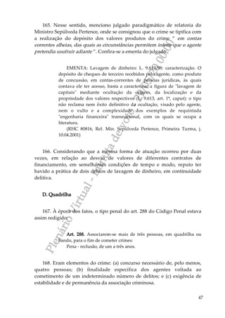 PlenárioVirtual-minutadevoto-29/05/2000:00
47
165. Nesse sentido, menciono julgado paradigmático de relatoria do
Ministro Sepúlveda Pertence, onde se consignou que o crime se tipifica com
a realização do depósito dos valores produtos do crime “ em contas
correntes alheias, das quais as circunstâncias permitem inferir que o agente
pretendia usufruir adiante ”. Confira-se a ementa do julgado:
EMENTA: Lavagem de dinheiro: L. 9.613/98: caracterização. O
depósito de cheques de terceiro recebidos pelo agente, como produto
de concussão, em contas-correntes de pessoas jurídicas, às quais
contava ele ter acesso, basta a caracterizar a figura de "lavagem de
capitais" mediante ocultação da origem, da localização e da
propriedade dos valores respectivos (L. 9.613, art. 1º, caput): o tipo
não reclama nem êxito definitivo da ocultação, visado pelo agente,
nem o vulto e a complexidade dos exemplos de requintada
"engenharia financeira" transnacional, com os quais se ocupa a
literatura.
(RHC 80816, Rel. Min. Sepúlveda Pertence, Primeira Turma, j.
10.04.2001)
166. Considerando que a mesma forma de atuação ocorreu por duas
vezes, em relação ao desvio de valores de diferentes contratos de
financiamento, em semelhantes condições de tempo e modo, reputo ter
havido a prática de dois delitos de lavagem de dinheiro, em continuidade
delitiva.
D. Quadrilha
167. À época dos fatos, o tipo penal do art. 288 do Código Penal estava
assim redigido:
Art. 288. Associarem-se mais de três pessoas, em quadrilha ou
bando, para o fim de cometer crimes:
Pena - reclusão, de um a três anos.
168. Eram elementos do crime: (a) concurso necessário de, pelo menos,
quatro pessoas; (b) finalidade específica dos agentes voltada ao
cometimento de um indeterminado número de delitos; e (c) exigência de
estabilidade e de permanência da associação criminosa.
 