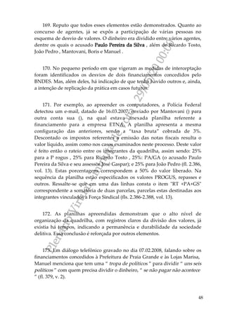 PlenárioVirtual-minutadevoto-29/05/2000:00
48
169. Reputo que todos esses elementos estão demonstrados. Quanto ao
concurso de agentes, já se expôs a participação de várias pessoas no
esquema de desvio de valores. O dinheiro era dividido entre vários agentes,
dentre os quais o acusado Paulo Pereira da Silva , além de Ricardo Tosto,
João Pedro , Mantovani, Boris e Manuel .
170. No pequeno período em que vigeram as medidas de interceptação
foram identificados os desvios de dois financiamentos concedidos pelo
BNDES. Mas, além deles, há indicação de que tenha havido outros e, ainda,
a intenção de replicação da prática em casos futuros.
171. Por exemplo, ao apreender os computadores, a Polícia Federal
detectou um e-mail, datado de 16.03.2007, enviado por Mantovani () para
outra conta sua (), na qual estava anexada planilha referente a
financiamento para a empresa ETNA. A planilha apresenta a mesma
configuração das anteriores, sendo a “taxa bruta” cobrada de 3%.
Descontado os impostos referentes a emissão das notas fiscais resulta o
valor líquido, assim como nos casos examinados neste processo. Deste valor
é feito então o rateio entre os integrantes da quadrilha, assim sendo: 25%
para a P rogus , 25% para Ricardo Tosto , 25%: PA/GA (o acusado Paulo
Pereira da Silva e seu assessor José Gaspar); e 25% para João Pedro (fl. 2.386,
vol. 13). Estas porcentagens correspondem a 50% do valor liberado. Na
sequência da planilha estão especificados os valores PROGUS, repasses e
outros. Ressalte-se que em uma das linhas consta o item "RT +PA+GS"
correspondente a somatória de duas parcelas, parcelas estas destinadas aos
integrantes vinculados a Força Sindical (fls. 2.386-2.388, vol. 13).
172. As planilhas apreendidas demonstram que o alto nível de
organização da quadrilha, com registros claros da divisão dos valores, já
existia há tempos, indicando a permanência e durabilidade da sociedade
delitiva. Essa conclusão é reforçada por outros elementos.
173. Em diálogo telefônico gravado no dia 07.02.2008, falando sobre os
financiamentos concedidos à Prefeitura de Praia Grande e às Lojas Marisa,
Manuel menciona que tem uma “ tropa de políticos ” para dividir “ uns seis
políticos ” com quem precisa dividir o dinheiro, “ se não pagar não acontece
” (fl. 379, v. 2).
 