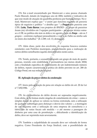PlenárioVirtual-minutadevoto-29/05/2000:00
49
174. Em e-mail encaminhado por Mantovani a uma pessoa chamada
Paulo Mazzali, datado do longínquo ano de 2004, também é indicativo de
que esse modo de atuação da quadrilha perdurou por bastante tempo. No e-
mail, Mantovani explica que “ é assim que funciona esquema de parceria
típica de negócios e política ” e detalha que “ a Progus tem parceria com
LTB ( Leite, Tosto Barros ) nos projetos de BNDES – O grupo de parceiros
foram (sic) divididos em 3 equipes participantes – na equipe técnica soma-
se o LTB, na política eles tem os deles e no agente a base da Força – são os 3
grupos – conforme expliquei pessoalmente a você e ao Fabio na minha sala
no início dos trabalhos ” (fl. 2.389, vol. 13, destaquei).
175. Além disso, parte dos envolvidos no esquema buscava contatos
constantes com Prefeitos municipais, provavelmente para a realização de
outros delitos semelhantes àqueles demonstrados nestes autos.
176. Tendo, portanto, o acusado integrado um grupo de mais de quatro
pessoas, reunido com estabilidade e permanência (ao menos desde 2004)
com a finalidade específica de cometimento de um indeterminado número
de delitos, reputo caracterizada a prática do delito previsto no art. 288 do
Código Penal, em sua redação original.
III. Aplicação da pena e efeitos da condenação
177. Inicio pela aplicação da pena em relação ao delito do art. 20 da Lei
n° 7.492/1986.
178. As circunstâncias do delito devem ser sopesadas negativamente.
Com efeito, se há formas muito singelas de cometimento do crime – como o
simples deixar de aplicar os valores na forma contratada, sem a utilização
de qualquer subterfúgio para disfarçar o desvio dos valores –, a montagem
de um esquema com a utilização de uma empresa de consultoria e a
fabricação de notas fiscais sob medida – e até mesmo a passagem do
dinheiro por uma casa de prostituição –, dificultando a identificação do
delito, deve ser reprimida mais severamente.
179. Também a culpabilidade do acusado deve ser valorada de forma
negativa. Como Presidente da Força Sindical, com a possibilidade de
 