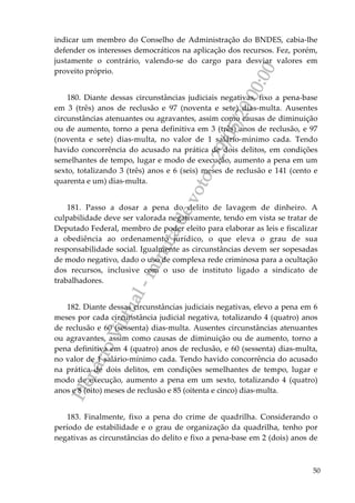 PlenárioVirtual-minutadevoto-29/05/2000:00
50
indicar um membro do Conselho de Administração do BNDES, cabia-lhe
defender os interesses democráticos na aplicação dos recursos. Fez, porém,
justamente o contrário, valendo-se do cargo para desviar valores em
proveito próprio.
180. Diante dessas circunstâncias judiciais negativas, fixo a pena-base
em 3 (três) anos de reclusão e 97 (noventa e sete) dias-multa. Ausentes
circunstâncias atenuantes ou agravantes, assim como causas de diminuição
ou de aumento, torno a pena definitiva em 3 (três) anos de reclusão, e 97
(noventa e sete) dias-multa, no valor de 1 salário-mínimo cada. Tendo
havido concorrência do acusado na prática de dois delitos, em condições
semelhantes de tempo, lugar e modo de execução, aumento a pena em um
sexto, totalizando 3 (três) anos e 6 (seis) meses de reclusão e 141 (cento e
quarenta e um) dias-multa.
181. Passo a dosar a pena do delito de lavagem de dinheiro. A
culpabilidade deve ser valorada negativamente, tendo em vista se tratar de
Deputado Federal, membro de poder eleito para elaborar as leis e fiscalizar
a obediência ao ordenamento jurídico, o que eleva o grau de sua
responsabilidade social. Igualmente as circunstâncias devem ser sopesadas
de modo negativo, dado o uso de complexa rede criminosa para a ocultação
dos recursos, inclusive com o uso de instituto ligado a sindicato de
trabalhadores.
182. Diante dessas circunstâncias judiciais negativas, elevo a pena em 6
meses por cada circunstância judicial negativa, totalizando 4 (quatro) anos
de reclusão e 60 (sessenta) dias-multa. Ausentes circunstâncias atenuantes
ou agravantes, assim como causas de diminuição ou de aumento, torno a
pena definitiva em 4 (quatro) anos de reclusão, e 60 (sessenta) dias-multa,
no valor de 1 salário-mínimo cada. Tendo havido concorrência do acusado
na prática de dois delitos, em condições semelhantes de tempo, lugar e
modo de execução, aumento a pena em um sexto, totalizando 4 (quatro)
anos e 8 (oito) meses de reclusão e 85 (oitenta e cinco) dias-multa.
183. Finalmente, fixo a pena do crime de quadrilha. Considerando o
período de estabilidade e o grau de organização da quadrilha, tenho por
negativas as circunstâncias do delito e fixo a pena-base em 2 (dois) anos de
 