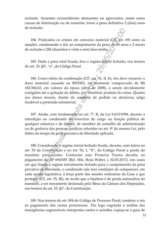 PlenárioVirtual-minutadevoto-29/05/2000:00
51
reclusão. Ausentes circunstâncias atenuantes ou agravantes, assim como
causas de diminuição ou de aumento, torno a pena definitiva 2 (dois) anos
de reclusão.
184. Praticados os crimes em concurso material (CP, art. 69) somo as
sanções, condenando o réu ao cumprimento da pena de 10 anos e 2 meses
de reclusão e 226 (duzentos e vinte e seis) dias-multa.
185. Dada a pena total fixada, fixo o regime inicial fechado, nos termos
do art. 33, §2º, “a”, do Código Penal.
186. Como efeito da condenação (CP, art. 91, II, b), réu deve ressarcir o
dano material causado ao BNDES, no montante comprovado de R$
182.560,43, em valores da época (abril de 2008), a serem devidamente
corrigidos até a quitação do débito, por constituir produto do crime. Quanto
aos danos morais, diante da ausência de pedido na denúncia, julgo
incabível a pretensão ministerial.
187. Ainda, com fundamento no art. 7º, II, da Lei 9.613/1998, decreto a
interdição ao condenado do exercício de cargo ou função pública de
qualquer natureza e de diretor, de membro de conselho de administração
ou de gerência das pessoas jurídicas referidas no art. 9º da mesma Lei, pelo
dobro do tempo da pena privativa de liberdade aplicada.
188. Considerado o regime inicial fechado fixado, decreto, com fulcro no
art. 55 da Constituição e no art. 92, I, “b”, do Código Penal a perda do
mandato parlamentar. Conforme esta Primeira Turma decidiu no
julgamento da AP 694/MT (Rel. Min. Rosa Weber, j. 02.05.2017), nos casos
em que fixado o regime inicialmente fechado para o cumprimento da pena
privativa de liberdade, o condenado não terá condições de comparecer, em
cada sessão legislativa, à terça parte das sessões ordinárias da Casa a que
pertence (CF, art. 55, III), de modo que a hipótese é de perda automática do
mandato, a ser meramente declarada pela Mesa da Câmara dos Deputados,
nos termos do art. 55, §3°, da Constituição.
189. Nos termos do art. 804 do Código de Processo Penal, condeno o réu
ao pagamento das custas processuais. Tão logo esgotada a análise das
insurgências cognoscíveis interpostas contra o acórdão, expeça-se a guia de
 