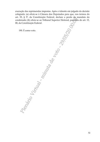 PlenárioVirtual-minutadevoto-29/05/2000:00
52
execução das reprimendas impostas. Após o trânsito em julgado da decisão
colegiada: (a) oficie-se à Câmara dos Deputados para que, nos termos do
art. 55, § 3º, da Constituição Federal, declare a perda do mandato do
condenado; (b) oficie-se ao Tribunal Superior Eleitoral, para fins do art. 15,
III, da Constituição Federal.
190. É como voto.
 