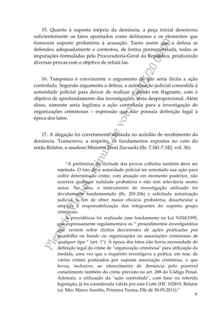 PlenárioVirtual-minutadevoto-29/05/2000:00
6
15. Quanto à suposta inépcia da denúncia, a peça inicial descreveu
suficientemente os fatos apontados como delituosos e os elementos que
fornecem suporte probatório à acusação. Tanto assim que a defesa se
defendeu adequadamente e contestou, de forma pormenorizada, todas as
imputações formuladas pela Procuradoria-Geral da República, produzindo
diversas provas com o objetivo de refutá-las.
16. Tampouco é convincente o argumento de que seria ilícita a ação
controlada. Segundo argumenta a defesa, a autorização judicial concedida à
autoridade policial para deixar de realizar a prisão em flagrante, com o
objetivo de aprofundamento das investigações, seria desproporcional. Além
disso, somente seria legítima a ação controlada para a investigação de
organizações criminosas – expressão que não possuía definição legal à
época dos fatos.
17. A alegação foi corretamente afastada no acórdão de recebimento da
denúncia. Transcrevo, a respeito, os fundamentos expostos no voto do
então Relator, o saudoso Ministro Teori Zavascki (fls. 7.341-7.342, vol. 36):
“A preliminar de ilicitude das provas colhidas também deve ser
rejeitada. O fato de a autoridade policial ter retardado sua ação para
coibir determinado crime, com atuação em momento posterior, não
acarreta qualquer nulidade probatória e não tem relevância nestes
autos. No caso, o instrumento de investigação utilizado foi
devidamente fundamentado (fls. 205-206) e solicitada autorização
judicial, a fim de obter maior eficácia probatória, desarticular e
ampliar a responsabilização dos integrantes do suposto grupo
criminoso.
A providência foi realizada com fundamento na Lei 9.034/1995,
que expressamente regulamentava os “ procedimentos investigatórios
que versem sobre ilícitos decorrentes de ações praticadas por
quadrilha ou bando ou organizações ou associações criminosas de
qualquer tipo ” (art. 1°). À época dos fatos não havia necessidade de
definição legal do crime de "organização criminosa" para utilização da
medida, uma vez que o inquérito investigava a prática, em tese, de
vários crimes praticados por suposta associação criminosa, o que
levou, inclusive, ao oferecimento de denúncia pelo possível
cometimento também do crime previsto no art. 288 do Código Penal.
Ademais, a utilização da "ação controlada", com base na referida
legislação, já foi considerada válida por esta Corte (HC 102819, Relator
(a): Min. Marco Aurélio, Primeira Turma, DJe de 30-05-2011).”
 