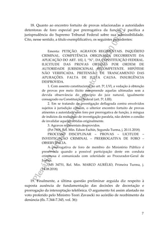 PlenárioVirtual-minutadevoto-29/05/2000:00
7
18. Quanto ao encontro fortuito de provas relacionadas a autoridades
detentoras de foro especial por prerrogativa da função, é pacífica a
jurisprudência do Supremo Tribunal Federal sobre sua admissibilidade.
Cito, nesse sentido, a título exemplificativo, os seguintes precedentes:
Ementa: PETIÇÃO. AGRAVOS REGIMENTAIS. INQUÉRITO
CRIMINAL. COMPETÊNCIA ORIGINÁRIA DECORRENTE DA
APLICAÇÃO DO ART. 102, I, “N”, DA CONSTITUIÇÃO FEDERAL.
ILICITUDE DAS PROVAS OBTIDAS POR ORDEM DE
AUTORIDADE JURISDICIONAL INCOMPETENTE. HIPÓTESE
NÃO VERIFICADA. PRETENSÃO DE TRANCAMENTO DAS
APURAÇÕES. FALTA DE JUSTA CAUSA. INSURGÊNCIA
DESPROVIDA.
1. Com assento constitucional no art. 5º, LVI, a vedação à obtenção
de provas por meio ilícito compreende aquelas ultimadas sem a
devida observância do princípio do juiz natural, igualmente
consagrado na Constituição Federal (art. 5º, LIII).
2. Em se tratando de investigação deflagrada contra envolvidos
sujeitos à jurisdição comum, o ulterior encontro fortuito de provas
atinentes a autoridade com foro por prerrogativa de função, à míngua
de indícios da realização de investigação paralela, não detém o condão
de invalidar aquelas obtidas originalmente.
3. Agravos regimentais desprovidos.
(Pet 7808, Rel. Min. Edson Fachin, Segunda Turma, j. 20.11.2018)
PROCESSO DISCIPLINAR – PROVAS – LICITUDE –
INVESTIGAÇÃO CRIMINAL – PRERROGATIVA DE FORO –
OBSERVÂNCIA.
A prerrogativa de foro de membro do Ministério Público é
preservada quando a possível participação deste em conduta
criminosa é comunicada com celeridade ao Procurador-Geral de
Justiça.
(MS 34751, Rel. Min. MARCO AURÉLIO, Primeira Turma, j.
14.08.2018)
19. Finalmente, a última questão preliminar arguida diz respeito à
suposta ausência de fundamentação das decisões de decretação e
prorrogação da interceptação telefônica. O argumento foi assim afastado no
voto proferido pelo Ministro Teori Zavascki no acórdão de recebimento da
denúncia (fls. 7.344-7.345, vol. 36):
 